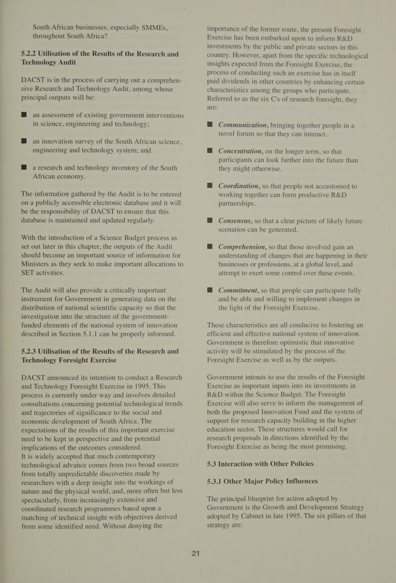 South African businesses, especially SMMEs, throughout South Africa? 5.2.2 Utilisation of the Results of the Research and Technology Audit DACST is in the process of carrying out a comprehen- sive Research and Technology Audit, among whose principal outputs will be: M an assessment of existing government interventions in science, engineering and technology; M an innovation survey of the South African science, engineering and technology system; and M a research and technology inventory of the South African economy. The information gathered by the Audit is to be entered on a publicly accessible electronic database and it will be the responsibility of DACST to ensure that this database is maintained and updated regularly. With the introduction of a Science Budget process as set out later in this chapter, the outputs of the Audit should become an important source of information for Ministers as they seek to make important allocations to SET activities. The Audit will also provide a critically important instrument for Government in generating data on the distribution of national scientific capacity so that the investigation into the structure of the government- funded elements of the national system of innovation described in Section 5.1.1 can be properly informed. 5.2.3 Utilisation of the Results of the Research and Technology Foresight Exercise DACST announced its intention to conduct a Research and Technology Foresight Exercise in 1995. This process is currently under way and involves detailed consultations concerning potential technological trends and trajectories of significance to the social and economic development of South Africa. The expectations of the results of this important exercise need to be kept in perspective and the potential implications of the outcomes considered. It is widely accepted that much contemporary technological advance comes from two broad sources from totally unpredictable discoveries made by researchers with a deep insight into the workings of nature and the physical world, and, more often but less spectacularly, from increasingly extensive and coordinated research programmes based upon a matching of technical insight with objectives derived from some identified need. Without denying the 21 importance of the former route, the present Foresight Exercise has been embarked upon to inform R&amp;D investments by the public and private sectors in this country. However, apart from the specific technological insights expected from the Foresight Exercise, the process of conducting such an exercise has in itself paid dividends in other countries by enhancing certain characteristics among the groups who participate. Referred to as the six C's of research foresight, they are: — Communication, bringing together people in a novel forum so that they can interact. M Concentration, on the longer term, so that participants can look further into the future than they might otherwise. H Coordination, so that people not accustomed to working together can form productive R&amp;D partnerships. MH Consensus, so that a clear picture of likely future scenarios can be generated. — Comprehension, so that those involved gain an understanding of changes that are happening in their businesses or professions, at a global level, and attempt to exert some control over these events. @ Commitment, so that people can participate fully and be able and willing to implement changes in the light of the Foresight Exercise. These characteristics are all conducive to fostering an efficient and effective national system of innovation. Government is therefore optimistic that innovative activity will be stimulated by the process of the Foresight Exercise as well as by the outputs. Government intends to use the results of the Foresight Exercise as important inputs into its investments in R&amp;D within the Science Budget. The Foresight Exercise will also serve to inform the management of both the proposed Innovation Fund and the system of support for research capacity building in the higher education sector. These structures would call for research proposals in directions identified by the Foresight Exercise as being the most promising. 5.3 Interaction with Other Policies 5.3.1 Other Major Policy Influences The principal blueprint for action adopted by Government is the Growth and Development Strategy adopted by Cabinet in late 1995. The six pillars of that Strategy are: