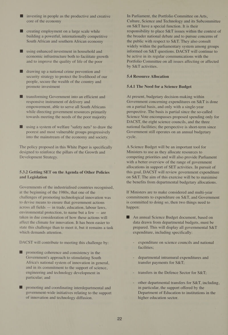 @ investing in people as the productive and creative core of the economy @ creating employment on a large scale while building a powerful, internationally competitive South African and southern African economy M@ using enhanced investment in household and economic infrastructure both to facilitate growth and to improve the quality of life of the poor M drawing up a national crime prevention and security strategy to protect the livelihood of our people, secure the wealth of the country and promote investment M@ transforming Government into an efficient and responsive instrument of delivery and empowerment, able to serve all South Africans while directing government resources primarily towards meeting the needs of the poor majority M using a system of welfare safety nets to draw the poorest and most vulnerable groups progressively into the mainstream of the economy and society. The policy proposed in this White Paper is specifically designed to reinforce the pillars of the Growth and Development Strategy. 5.3.2 Getting SET on the Agenda of Other Policies and Legislation Governments of the industrialised countries recognised, at the beginning of the 1980s, that one of the challenges of promoting technological innovation was to devise means to ensure that government actions across all fields — in trade, education, labour laws, environmental protection, to name but a few — are taken in due consideration of how these actions will affect the climate for innovation. It has been easier to state this challenge than to meet it, but it remains a task which demands attention. DACST will contribute to meeting this challenge by: MH promoting coherence and consistency in the Government's approach to stimulating South Africa's national system of innovation in general, and in its commitment to the support of science, engineering and technology development in particular; and @ promoting and coordinating interdepartmental and government-wide initiatives relating to the support of innovation and technology diffusion. ex In Parliament, the Portfolio Committee on Arts, Culture, Science and Technology and its Subcommittee on S&T have a special function. It is their responsibility to place S&T issues within the context of the broader national debate and to pursue concerns of the public with respect to S&T. They also consult widely within the parliamentary system among groups informed on S&T questions. DACST will continue to be active in its regular communications with the Portfolio Committee on all issues affecting or affected by S&T activities. 5.4 Resource Allocation 5.4.1 The Need for a Science Budget At present, budgetary decision-making within Government concerning expenditures on S&T is done on a partial basis, and only with a single-year perspective. The basis is partial since the so-called Science Vote encompasses proposed spending only for DACST, the eight science councils, and the three national facilities; the perspective is short-term since Government still operates on an annual budgetary cycle. A Science Budget will be an important tool for Ministers to use as they allocate resources to competing priorities and will also provide Parliament with a better overview of the range of government allocations in support of SET activities. In pursuit of this goal, DACST will review government expenditure on S&T. The aim of this exercise will be to maximise the benefits from departmental budgetary allocations. If Ministers are to make considered and multi-year commitments to expenditure on S&T, and Government is committed to doing so, then two things need to happen: M An annual Science Budget document, based on data drawn from departmental budgets, must be prepared. This will display all governmental S&T expenditure, including specifically: - expenditure on science councils and national facilities; - departmental intramural expenditures and transfer payments for S&T; - transfers in the Defence Sector for S&T: - other departmental transfers for S&T, including, in particular, the support offered by the Department of Education to institutions in the higher education sector.