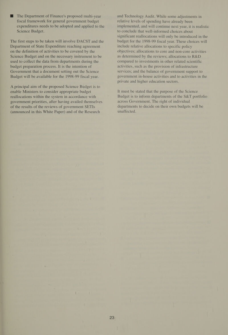 M@ The Department of Finance's proposed multi-year fiscal framework for general government budget expenditures needs to be adopted and applied to the Science Budget. The first steps to be taken will involve DACST and the Department of State Expenditure reaching agreement on the definition of activities to be covered by the Science Budget and on the necessary instrument to be used to collect the data from departments during the budget preparation process. It is the intention of Government that a document setting out the Science Budget will be available for the 1998-99 fiscal year. A principal aim of the proposed Science Budget is to enable Ministers to consider appropriate budget reallocations within the system in accordance with government priorities, after having availed themselves of the results of the reviews of government SETIs (announced in this White Paper) and of the Research 23 and Technology Audit. While some adjustments in relative levels of spending have already been implemented, and will continue next year, it is realistic to conclude that well-informed choices about significant reallocations will only be introduced in the budget for the 1998-99 fiscal year. These choices will include relative allocations to specific policy objectives; allocations to core and non-core activities as determined by the reviews; allocations to R&amp;D compared to investments in other related scientific activities, such as the provision of infrastructure services; and the balance of government support to government in-house activities and to activities in the private and higher education sectors. It must be stated that the purpose of the Science Budget is to inform departments of the S&amp;T portfolio across Government. The right of individual departments to decide on their own budgets will be unaffected.