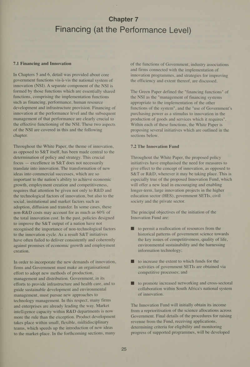 7.1 Financing and Innovation In Chapters 5 and 6, detail was provided about core government functions vis-a-vis the national system of innovation (NSI). A separate component of the NSI is formed by those functions which are essentially shared functions, comprising the implementation functions such as financing, performance, human resource development and infrastructure provision. Financing of innovation at the performance level and the subsequent management of that performance are clearly crucial to the effective functioning of the NSI. These two aspects of the NSI are covered in this and the following chapter. Throughout the White Paper, the theme of innovation, as opposed to S&amp;T itself, has been made central to the determination of policy and strategy. This crucial focus — excellence in S&amp;T does not necessarily translate into innovation. The transformation of new ideas into commercial successes, which are so important to the nation’s ability to achieve economic growth, employment creation and competitiveness, requires that attention be given not only to R&amp;D and the technological factors of innovation, but also to the social, institutional and market factors such as adoption, diffusion and transfer. In some cases, these non-R&amp;D costs may account for as much as 60% of the total innovation cost. In the past, policies designed to improve the S&amp;T output of a nation have not recognised the importance of non-technological factors to the innovation cycle. As a result S&amp;T initiatives have often failed to deliver consistently and coherently against promises of economic growth and employment creation. In order to incorporate the new demands of innovation, firms and Government must make an organisational effort to adopt new methods of production, management and distribution. Government, in its efforts to provide infrastructure and health care, and to guide sustainable development and environmental management, must pursue new approaches to technology management. In this respect, many firms and enterprises are already leading the way. Market intelligence capacity within R&amp;D departments is now more the rule than the exception. Product development takes place within small, flexible, multidisciplinary teams, which speeds up the introduction of new ideas to the market-place. In the forthcoming sections, many 25 of the functions of Government, industry associations and firms connected with the implementation of innovation programmes, and strategies for improving the efficiency and extent thereof, are discussed. The Green Paper defined the financing functions of the NSI as the management of financing systems appropriate to the implementation of the other functions of the system, and the use of Government’s purchasing power as a stimulus to innovation in the production of goods and services which it requires. Within each of these functions, the White Paper is proposing several initiatives which are outlined in the sections below. 7.2 The Innovation Fund Throughout the White Paper, the proposed policy initiatives have emphasised the need for measures to give effect to the concept of innovation, as opposed to S&amp;T or R&amp;D, wherever it may be taking place. This is especially true of the proposed Innovation Fund, which will offer a new lead in encouraging and enabling longer-term, large innovation projects in the higher education sector (HES), government SETIs, civil society and the private sector. The principal objectives of the initiation of the Innovation Fund are: M@ to permit a reallocation of resources from the historical patterns of government science towards the key issues of competitiveness, quality of life, environmental sustainability and the harnessing information technology; M to increase the extent to which funds for the activities of government SETIs are obtained via competitive processes; and H to promote increased networking and cross-sectoral collaboration within South Africa's national system of innovation. The Innovation Fund will initially obtain its income from a reprioritisation of the science allocations across Government. Final details of the procedures for raising revenue from the Fund, receiving applications, determining criteria for eligibility and monitoring progress of supported programmes, will be developed