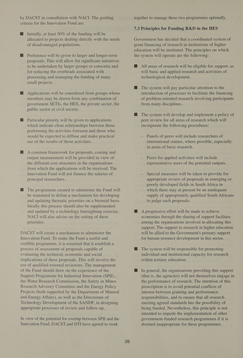 Initially, at least 50% of the funding will be allocated to projects dealing directly with the needs of disadvantaged populations. Preference will be given to larger and longer-term proposals. This will allow for significant initiatives to be undertaken by larger groups or consortia and for reducing the overheads associated with processing and managing the funding of many small projects. Applications will be considered from groups whose members may be drawn from any combination of government SETIs, the HES, the private sector, the public sector or civil society. Particular priority will be given to applications which indicate close relationships between those performing the activities foreseen and those who would be expected to diffuse and make practical use of the results of those activities. A common framework for proposals, costing and output measurement will be provided in view of the different cost structures in the organisations from which the applications will be received. The Innovation Fund will not finance the salaries of principal researchers. The programme created to administer the Fund will be mandated to define a mechanism for developing and updating thematic priorities on a biennial basis. Ideally this process should also be supplemented and updated by a technology foresighting exercise. NACI will also advise on the setting of these priorities. together to manage these two programmes optimally. 7.3 Principles for Funding R&amp;D in the HES Government has decided that a coordinated system of grant financing of research in institutions of higher education will be instituted. The principles on which the system will operate are the following: @ All areas of research will be eligible for support, as will basic and applied research and activities of technological development. @ The system will pay particular attention to the introduction of processes to facilitate the financing of problem-oriented research involving participants from many disciplines. M@ The system will develop and implement a policy of peer review for all areas of research which will incorporate the following procedures: - Panels of peers will include researchers of international stature, where possible, especially in areas of basic research. - Peers for applied activities will include representative users of the potential outputs. - Special measures will be taken to provide for appropriate review of proposals in emerging or poorly developed fields in South Africa in which there may at present be an inadequate supply of appropriately qualified South Africans to judge such proposals. @ A progressive effort will be made to achieve economies through the sharing of support facilities among the organisations involved in allocating this support. The support to research in higher education will be allied to the Government's primary support Innovation Fund. To make the Fund a useful and credible programme, it is essential that it establish a process of assessment of proposals capable of evaluating the technical, economic and social implications of these proposals. This will involve the use of qualified external reviewers. The management of the Fund should draw on the experience of the Support Programme for Industrial Innovation (SPI), and Energy Affairs), as well as the Directorate of appropriate processes of review and follow-up. for human resource development in this sector. The system will be responsible for promoting individual and institutional capacity for research within tertiary education. In general, the organisations providing this support (that is, the agencies) will not themselves engage in the performance of research. The intention of this proscription is to avoid potential conflicts of interest between granting and performance responsibilities, and to ensure that all research meeting agreed standards has the possibility of being funded. Nevertheless, this principle is not intended to impede the implementation of other government-funded research programmes if it is deemed inappropriate for these programmes.