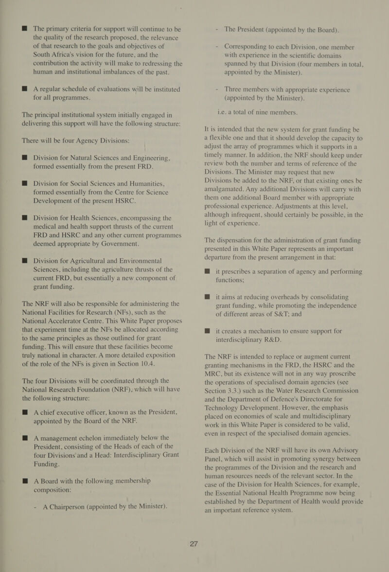 M@ The primary criteria for support will continue to be the quality of the research proposed, the relevance of that research to the goals and objectives of South Africa's vision for the future, and the contribution the activity will make to redressing the human and institutional imbalances of the past. M@ A regular schedule of evaluations will be instituted for all programmes. The principal institutional system initially engaged in delivering this support will have the following structure: There will be four Agency Divisions: | M@ Division for Natural Sciences and Engineering, formed essentially from the present FRD. MH Division for Social Sciences and Humanities, formed essentially from the Centre for Science Development of the present HSRC. M@ Division for Health Sciences, encompassing the medical and health support thrusts of the current FRD and HSRC and any other current programmes deemed appropriate by Government. @ Division for Agricultural and Environmental Sciences, including the agriculture thrusts of the current FRD, but essentially a new component of grant funding. The NRF will also be responsible for administering the National Facilities for Research (NFs), such as the National Accelerator Centre. This White Paper proposes that experiment time at the NFs be allocated according to the same principles as those outlined for grant funding. This will ensure that these facilities become truly national in character. A more detailed exposition of the role of the NFs is given in Section 10.4. The four Divisions will be coordinated through the National Research Foundation (NRF), which will have the following structure: M@ Achief executive officer, known as the President, appointed by the Board of the NRF. M@ A management echelon immediately below the President, consisting of the Heads of each of the four Divisions and a Head: Interdisciplinary Grant Funding. @ A Board with the following membership composition: - A Chairperson (appointed by the Minister). 27 - The President (appointed by the Board). - Corresponding to each Division, one member with experience in the scientific domains spanned by that Division (four members in total, appointed by the Minister). - Three members with appropriate experience (appointed by the Minister). i.e. a total of nine members. It is intended that the new system for grant funding be a flexible one and that it should develop the capacity to adjust the array of programmes which it supports in a timely manner. In addition, the NRF should keep under review both the number and terms of reference of the Divisions. The Minister may request that new Divisions be added to the NRF, or that existing ones be amalgamated. Any additional Divisions will carry with them one additional Board member with appropriate professional experience. Adjustments at this level, although infrequent, should certainly be possible, in the light of experience. The dispensation for the administration of grant funding presented in this White Paper represents an important departure from the present arrangement in that: M@ it prescribes a separation of agency and performing functions; @ it aims at reducing overheads by consolidating grant funding, while promoting the independence of different areas of S&amp;T; and M it creates a mechanism to ensure support for interdisciplinary R&amp;D. The NRF is intended to replace or augment current granting mechanisms in the FRD, the HSRC and the MRC, but its existence will not in any way proscribe the operations of specialised domain agencies (see Section 3.3.) such as the Water Research Commission and the Department of Defence's Directorate for Technology Development. However, the emphasis placed on economies of scale and multidisciplinary work in this White Paper is considered to be valid, even in respect of the specialised domain agencies. Each Division of the NRF will have its own Advisory Panel, which will assist in promoting synergy between the programmes of the Division and the research and human resources needs of the relevant sector. In the case of the Division for Health Sciences, for example, the Essential National Health Programme now being established by the Department of Health would provide an important reference system.