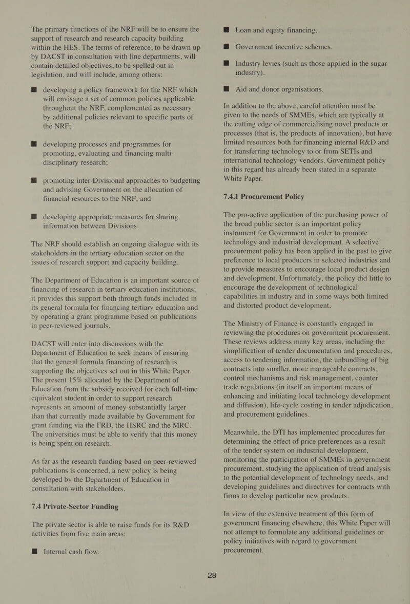 The primary functions of the NRF will be to ensure the support of research and research capacity building within the HES. The terms of reference, to be drawn up by DACST in consultation with line departments, will contain detailed objectives, to be spelled out in legislation, and will include, among others: HM developing a policy framework for the NRF which will envisage a set of common policies applicable throughout the NRF, complemented as necessary by additional policies relevant to specific parts of the NRF; M developing processes and programmes for promoting, evaluating and financing multi- disciplinary research; H promoting inter-Divisional approaches to budgeting and advising Government on the allocation of financial resources to the NRF; and M developing appropriate measures for sharing information between Divisions. The NRF should establish an ongoing dialogue with its stakeholders in the tertiary education sector on the issues of research support and capacity building. The Department of Education is an important source of financing of research in tertiary education institutions; it provides this support both through funds included in its general formula for financing tertiary education and by operating a grant programme based on publications in peer-reviewed journals. DACST will enter into discussions with the Department of Education to seek means of ensuring that the general formula financing of research is supporting the objectives set out in this White Paper. The present 15% allocated by the Department of Education from the subsidy received for each full-time equivalent student in order to support research represents an amount of money substantially larger than that currently made available by Government for grant funding via the FRD, the HSRC and the MRC. The universities must be able to verify that this money is being spent on research. As far as the research funding based on peer-reviewed publications is concerned, a new policy is being developed by the Department of Education in consultation with stakeholders. 7.4 Private-Sector Funding The private sector is able to raise funds for its R&D activities from five main areas: @ Internal cash flow. 28 Loan and equity financing. Government incentive schemes. Industry levies (such as those applied in the sugar industry). @ Aid and donor organisations. In addition to the above, careful attention must be given to the needs of SMMEs, which are typically at the cutting edge of commercialising novel products or processes (that is, the products of innovation), but have limited resources both for financing internal R&D and for transferring technology to or from SETIs and international technology vendors. Government policy in this regard has already been stated in a separate White Paper. 7.4.1 Procurement Policy The pro-active application of the purchasing power of the broad public sector is an important policy instrument for Government in order to promote technology and industrial development. A selective procurement policy has been applied in the past to give preference to local producers in selected industries and to provide measures to encourage local product design and development. Unfortunately, the policy did little to encourage the development of technological capabilities in industry and in some ways both limited and distorted product development. The Ministry of Finance is constantly engaged in reviewing the procedures on government procurement. These reviews address many key areas, including the simplification of tender documentation and procedures, access to tendering information, the unbundling of big contracts into smaller, more manageable contracts, control mechanisms and risk management, counter trade regulations (in itself an important means of enhancing and initiating local technology development and diffusion), life-cycle costing in tender adjudication, and procurement guidelines. Meanwhile, the DTI has implemented procedures for determining the effect of price preferences as a result of the tender system on industrial development, monitoring the participation of SMMEs in government procurement, studying the application of trend analysis to the potential development of technology needs, and developing guidelines and directives for contracts with firms to develop particular new products. In view of the extensive treatment of this form of government financing elsewhere, this White Paper will not attempt to formulate any additional guidelines or policy initiatives with regard to government procurement.