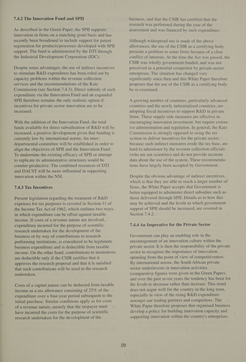 7.4.2 The Innovation Fund and SPII As described in the Green Paper, the SPII supports innovation in firms on a matching grant basis and has recently been broadened to include support for patent registration for products/processes developed with SPII support. The fund is administered by the DTI through the Industrial Development Corporation (IDC). Despite some advantages, the use of indirect incentives to stimulate R&amp;D expenditure has been ruled out by capacity problems within the revenue collection services and the recommendations of the Katz Commission (see Section 7.4.3). Direct subsidy of such expenditure via the Innovation Fund and an expanded SPII therefore remains the only realistic option if incentives for private sector innovation are to be increased. With the addition of the Innovation Fund, the total funds available for direct subsidisation of R&amp;D will be increased, a positive development given that funding is currently low by international norms. An inter- departmental committee will be established in order to align the objectives of SPII and the Innovation Fund. To undermine the existing efficacy of SPII or attempt to replicate its administrative structures would be counter-productive. The combined resources of DTI and DACST will be more influential in supporting innovation within the NSI. 7.4.3 Tax Incentives Present legislation regarding the treatment of R&amp;D expenses for tax purposes is covered in Section 11 of the Income Tax Act of 1962, which outlines two ways in which expenditure can be offset against taxable income. If costs of a revenue nature are involved, expenditure incurred for the purpose of scientific research undertaken for the development of the business or by way of contributions to research performing institutions, is considered to be legitimate business expenditure and is deductible from taxable income. On the other hand, contributions to institutions are deductible only if the CSIR certifies that it approves the research proposal and that it is satisfied that such contributions will be used in the research undertaken. | Costs of a capital nature can be deducted from taxable income as a tax allowance consisting of 25% of the expenditure over a four-year period subsequent to the initial purchase. Similar conditions apply as for costs of a revenue nature, namely that the taxpayer must have incurred the costs for the purpose of scientific research undertaken for the development of the 29 business, and that the CSIR has certified that the research was performed during the year of the assessment and was financed by such expenditure. Although widespread use is made of the above allowances, the use of the CSIR as a certifying body presents a problem to some firms because of a clear conflict of interests. At the time the Act was passed, the CSIR was wholly government-funded, and was not perceived as a potential competitor by private-sector enterprises. The situation has changed very significantly since then and this White Paper therefore proposes that the use of the CSIR as a certifying body be re-examined. A growing number of countries, particularly advanced countries and the newly industrialised countries, are adopting fiscal incentives to support R&amp;D in private firms. These supply-side measures are effective in encouraging innovation investment, but require extens- ive administration and regulation. In general, the Katz Commission is strongly opposed to using the tax system to deliver incentives for the private sector, because such indirect measures erode the tax base, are hard to administer by the revenue collection officials (who are not scientists) and do not provide accurate data about the use of the system. These recommenda- tions have largely been accepted by Government. Despite the obvious advantage of indirect incentives, which is that they are able to reach a larger number of firms, the White Paper accepts that Government is better equipped to administer direct subsidies such as those delivered through SPI. Details as to how this may be achieved and the levels to which government support of SPII should be increased, are covered in Section 7.4.2. 7.4.4 An Imperative for the Private Sector Government can play an enabling role in the encouragement of an innovation culture within the private sector. It is then the responsibility of the private sector to recognise the importance of innovation spending from the point of view of competitiveness. By international norms, the South African private sector underinvests in innovation activities (comparative figures were given in the Green Paper), and over the past seven years the tendency has been for the levels to decrease rather than increase. This trend does not augur well for the country in the long term, especially in view of the rising R&amp;D expenditure amongst our trading partners and competitors. The White Paper therefore proposes that organised business develop a policy for building innovation capacity and supporting innovation within the country's enterprises.