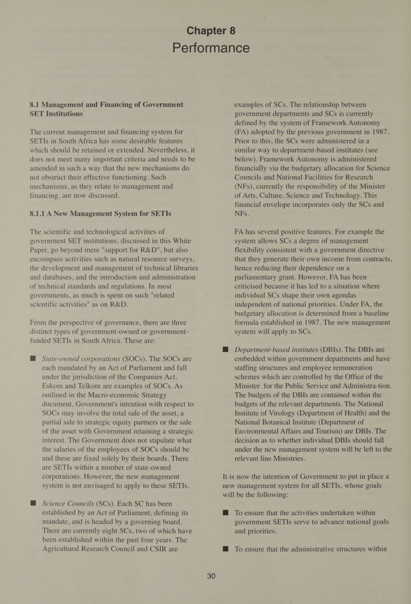 8.1 Management and Financing of Government SET Institutions The current management and financing system for SETIs in South Africa has some desirable features which should be retained or extended. Nevertheless, it does not meet many important criteria and needs to be amended in such a way that the new mechanisms do not obstruct their effective functioning. Such mechanisms, as they relate to management and financing, are now discussed. 8.1.1 A New Management System for SETIs The scientific and technological activities of government SET institutions, discussed in this White Paper, go beyond mere support for R&amp;D, but also encompass activities such as natural resource surveys, the development and management of technical libraries and databases, and the introduction and administration of technical standards and regulations. In most governments, as much is spent on such related scientific activities as on R&amp;D. From the perspective of governance, there are three distinct types of government-owned or government- funded SETIs in South Africa. These are: MH State-owned corporations (SOCs). The SOCs are each mandated by an Act of Parliament and fall under the jurisdiction of the Companies Act. Eskom and Teikom are examples of SOCs. As outlined in the Macro-economic Strategy document, Government's intention with respect to SOCs may involve the total sale of the asset, a partial sale to strategic equity partners or the sale of the asset with Government retaining a strategic interest. The Government does not stipulate what the salaries of the employees of SOCs should be and these are fixed solely by their boards. There are SETIs within a number of state-owned corporations. However, the new management system is not envisaged to apply to these SETIs. HM Science Councils (SCs). Each SC has been established by an Act of Parliament, defining its mandate, and is headed by a governing board. There are currently eight SCs, two of which have been established within the past four years. The Agricultural Research Council and CSIR are examples of SCs. The relationship between government departments and SCs 1s currently defined by the system of Framework Autonomy (FA) adopted by the previous government in 1987. Prior to this, the SCs were administered in a similar way to department-based institutes (see below). Framework Autonomy is administered financially via the budgetary allocation for Science Councils and National Facilities for Research (NFs), currently the responsibility of the Minister of Arts, Culture, Science and Technology. This financial envelope incorporates only the SCs and NFs. FA has several positive features. For example the system allows SCs a degree of management flexibility consistent with a government directive that they generate their own income from contracts, hence reducing their dependence on a parliamentary grant. However, FA has been criticised because it has led to a situation where individual SCs shape their own agendas independent of national priorities. Under FA, the budgetary allocation is determined from a baseline formula established in 1987. The new management system will apply to SCs. @ Department-based institutes (DBIs). The DBIs are embedded within government departments and have staffing structures and employee remuneration schemes which are controlled by the Office of the Minister for the Public Service and Administra-tion. The budgets of the DBIs are contained within the budgets of the relevant departments. The National Institute of Virology (Department of Health) and the National Botanical Institute (Department of Environmental Affairs and Tourism) are DBIs. The decision as to whether individual DBIs should fall under the new management system will be left to the relevant line Ministries. It is now the intention of Government to put in place a new management system for all SETIs, whose goals will be the following: @ To ensure that the activities undertaken within government SETIs serve to advance national goals and priorities. @ To ensure that the administrative structures within