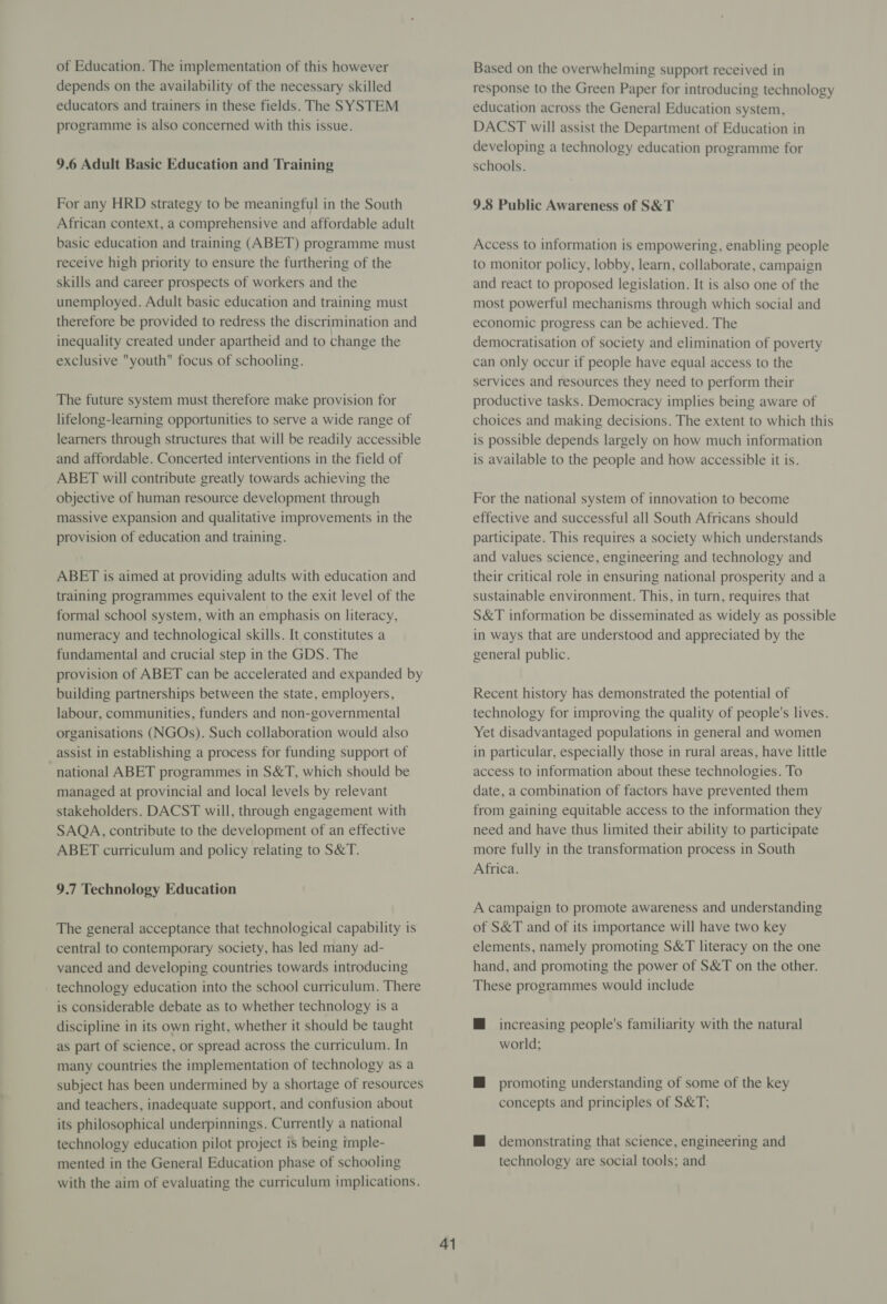 of Education. The implementation of this however depends on the availability of the necessary skilled educators and trainers in these fields. The SYSTEM programme is also concerned with this issue. 9.6 Adult Basic Education and Training For any HRD strategy to be meaningful in the South African context, a comprehensive and affordable adult basic education and training (ABET) programme must receive high priority to ensure the furthering of the skills and career prospects of workers and the unemployed. Adult basic education and training must therefore be provided to redress the discrimination and inequality created under apartheid and to change the exclusive youth focus of schooling. The future system must therefore make provision for lifelong-learning opportunities to serve a wide range of learners through structures that will be readily accessible and affordable. Concerted interventions in the field of ABET will contribute greatly towards achieving the objective of human resource development through massive expansion and qualitative improvements in the provision of education and training. ABET is aimed at providing adults with education and training programmes equivalent to the exit level of the formal school system, with an emphasis on literacy, numeracy and technological skills. It constitutes a fundamental and crucial step in the GDS. The provision of ABET can be accelerated and expanded by building partnerships between the state, employers, labour, communities, funders and non-governmental organisations (NGOs). Such collaboration would also assist in establishing a process for funding support of national ABET programmes in S&amp;T, which should be managed at provincial and local levels by relevant stakeholders. DACST will, through engagement with SAQA, contribute to the development of an effective ABET curriculum and policy relating to S&amp;T. 9.7 Technology Education The general acceptance that technological capability is central to contemporary society, has led many ad- vanced and developing countries towards introducing technology education into the school curriculum. There is considerable debate as to whether technology is a discipline in its own right, whether it should be taught as part of science, or spread across the curriculum. In many countries the implementation of technology as a subject has been undermined by a shortage of resources and teachers, inadequate support, and confusion about its philosophical underpinnings. Currently a national technology education pilot project is being imple- mented in the General Education phase of schooling with the aim of evaluating the curriculum implications. 41 Based on the overwhelming support received in response to the Green Paper for introducing technology education across the General Education system, DACST will assist the Department of Education in developing a technology education programme for schools. 9.8 Public Awareness of S&amp;T Access to information is empowering, enabling people to monitor policy, lobby, learn, collaborate, campaign and react to proposed legislation. It is also one of the most powerful mechanisms through which social and economic progress can be achieved. The democratisation of society and elimination of poverty can only occur if people have equal access to the services and resources they need to perform their productive tasks. Democracy implies being aware of choices and making decisions. The extent to which this is possible depends largely on how much information is available to the people and how accessible it is. For the national system of innovation to become effective and successful all South Africans should participate. This requires a society which understands and values science, engineering and technology and their critical role in ensuring national prosperity and a sustainable environment. This, in turn, requires that S&amp;T information be disseminated as widely as possible in ways that are understood and appreciated by the general public. Recent history has demonstrated the potential of technology for improving the quality of people's lives. Yet disadvantaged populations in general and women in particular, especially those in rural areas, have little access to information about these technologies. To date, a combination of factors have prevented them from gaining equitable access to the information they need and have thus limited their ability to participate more fully in the transformation process in South Africa. A campaign to promote awareness and understanding of S&amp;T and of its importance will have two key elements, namely promoting S&amp;T literacy on the one hand, and promoting the power of S&amp;T on the other. These programmes would include M@ increasing people's familiarity with the natural world; M@ promoting understanding of some of the key concepts and principles of S&amp;T; M@ demonstrating that science, engineering and technology are social tools; and