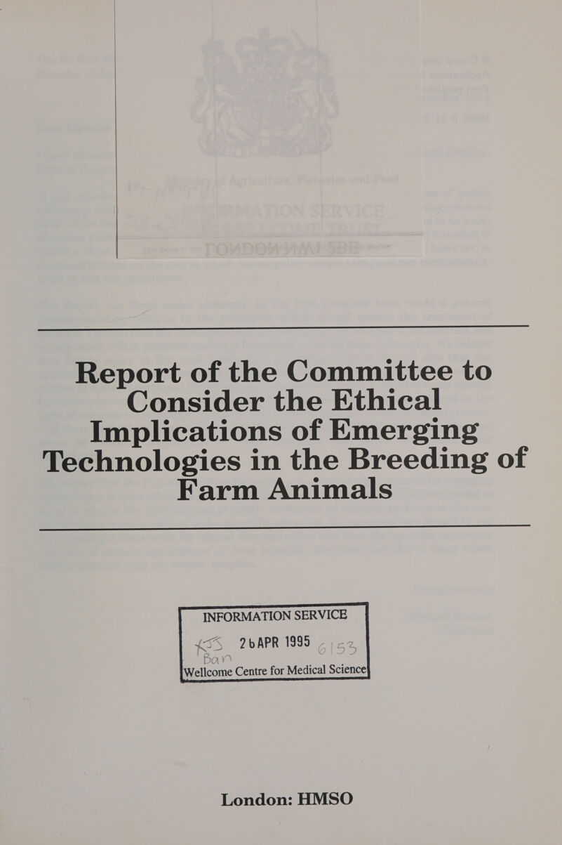   Report of the Committee to Consider the Ethical Implications of Emerging Technologies in the Breeding of Farm Animals      INFORMATION SERVICE {5S 2bAPR 1995 2  Bay Wellcome Centre for Medical Science