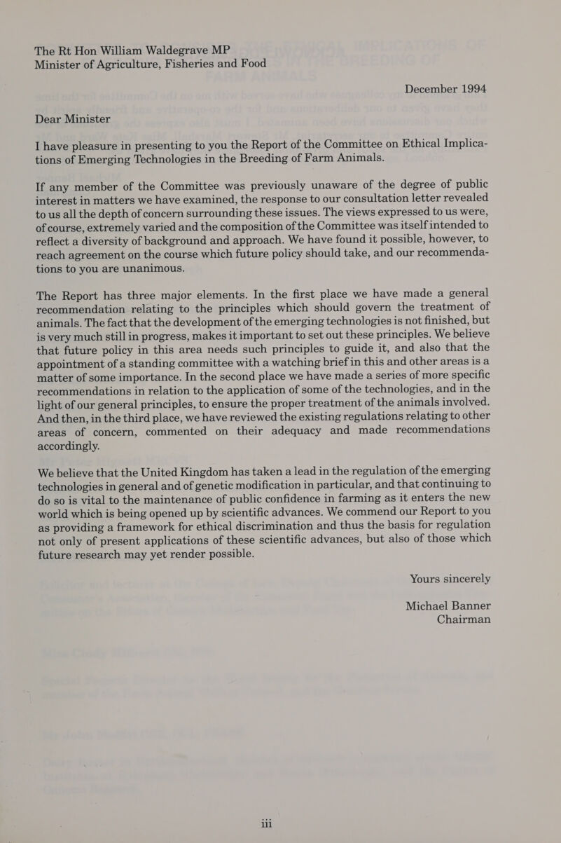 The Rt Hon William Waldegrave MP Minister of Agriculture, Fisheries and Food December 1994 Dear Minister I have pleasure in presenting to you the Report of the Committee on Ethical Implica- tions of Emerging Technologies in the Breeding of Farm Animals. If any member of the Committee was previously unaware of the degree of public interest in matters we have examined, the response to our consultation letter revealed to us all the depth of concern surrounding these issues. The views expressed to us were, of course, extremely varied and the composition of the Committee was itself intended to reflect a diversity of background and approach. We have found it possible, however, to reach agreement on the course which future policy should take, and our recommenda- tions to you are unanimous. The Report has three major elements. In the first place we have made a general recommendation relating to the principles which should govern the treatment of animals. The fact that the development of the emerging technologies is not finished, but is very much still in progress, makes it important to set out these principles. We believe that future policy in this area needs such principles to guide it, and also that the appointment of a standing committee with a watching brief in this and other areas is a matter of some importance. In the second place we have made a series of more specific recommendations in relation to the application of some of the technologies, and in the light of our general principles, to ensure the proper treatment of the animals involved. And then, in the third place, we have reviewed the existing regulations relating to other areas of concern, commented on their adequacy and made recommendations accordingly. We believe that the United Kingdom has taken a lead in the regulation of the emerging technologies in general and of genetic modification in particular, and that continuing to do so is vital to the maintenance of public confidence in farming as it enters the new world which is being opened up by scientific advances. We commend our Report to you as providing a framework for ethical discrimination and thus the basis for regulation not only of present applications of these scientific advances, but also of those which future research may yet render possible. Yours sincerely Michael Banner Chairman lil