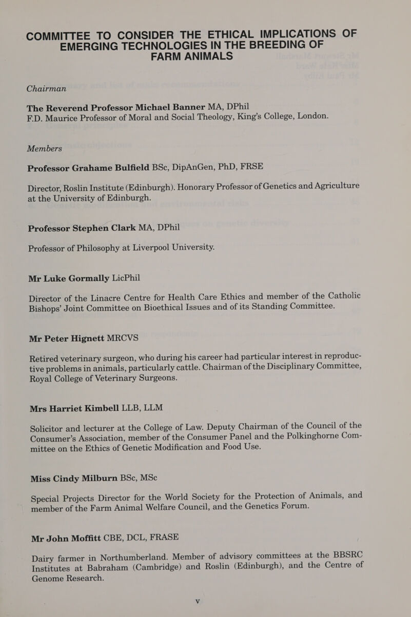 COMMITTEE TO CONSIDER THE ETHICAL IMPLICATIONS OF EMERGING TECHNOLOGIES IN THE BREEDING OF FARM ANIMALS Chairman The Reverend Professor Michael Banner MA, DPhil FD. Maurice Professor of Moral and Social Theology, King’s College, London. Members Professor Grahame Bulfield BSc, DipAnGen, PhD, FRSE Director, Roslin Institute (Edinburgh). Honorary Professor of Genetics and Agriculture at the University of Edinburgh. Professor Stephen Clark MA, DPhil Professor of Philosophy at Liverpool University. Mr Luke Gormally LicPhil Director of the Linacre Centre for Health Care Ethics and member of the Catholic Bishops’ Joint Committee on Bioethical Issues and of its Standing Committee. Mr Peter Hignett MRCVS Retired veterinary surgeon, who during his career had particular interest in reproduc- tive problems in animals, particularly cattle. Chairman of the Disciplinary Committee, Royal College of Veterinary Surgeons. Mrs Harriet Kimbell LLB, LLM Solicitor and lecturer at the College of Law. Deputy Chairman of the Council of the Consumer’s Association, member of the Consumer Panel and the Polkinghorne Com- mittee on the Ethics of Genetic Modification and Food Use. Miss Cindy Milburn BSc, MSc Special Projects Director for the World Society for the Protection of Animals, and member of the Farm Animal Welfare Council, and the Genetics Forum. Mr John Moffitt CBE, DCL, FRASE Dairy farmer in Northumberland. Member of advisory committees at the BBSRC Institutes at Babraham (Cambridge) and Roslin (Edinburgh), and the Centre of Genome Research.