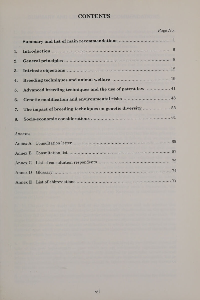 CONTENTS Page No Summary and list of main recommendations ................--:6::seere 1 BRITTLE POCUCTION oo. o5 oc 5.5.0.0. scsceccecesscnnctscasacedsanstnnsaseracsssnnsepacanscsecertossesesoess 6 2. General principles ...................ccccccsecnscneceeeeeeenee ee ecnecaseaeeeseeceeceeeeeeees 8 3. Intrinsic Objections ................ cece cece cence cent eee e eee ence e eee e nee e seen eee ees 12 4. Breeding techniques and animal welfare ..............-.:..::::eeerseeeenee teens 19 5. Advanced breeding techniques and the use of patent law ................. 41 6. Genetic modification and environmental risks ...................:.::6 sss 48 7. The impact of breeding techniques on genetic GUVETSICY cies eee 55 8. Socio-economic Considerations .................ce cece ee eee nese nee e eee ee ene ne tenn eens 61 Annexes MieeAe Gonsultation letter: setiv. £25 c. focawsenc scene dase see acbesis na eces nesses dolcies clesiewieat ee eee 65 Pees Ben Gonsultation Lists. h iiss dec. cdacevancins sacs. oe Wide de benenne ent omeees dos ee de enas se ureeees 67 Annex C. List of consultation respondents .............cececeee sence eee eeeeeeeeeneneeeeeneees 12 nye tel GGSSALY Weotwiadk sees Genie suave das neibes oda gind seca cate aise «oe POUR ata We ee ed Hewiene oF Ae se Sn 74 Annex E._ List of abbreviations ..............c.eceeeececeeceneeeneeeeeeseseseeseneeaenseeoeeseseees res