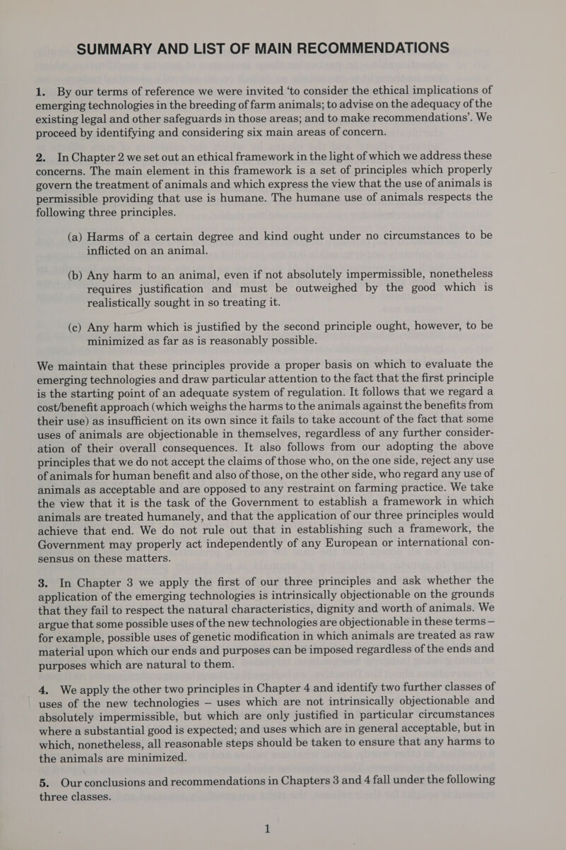 SUMMARY AND LIST OF MAIN RECOMMENDATIONS 1. By our terms of reference we were invited ‘to consider the ethical implications of emerging technologies in the breeding of farm animals; to advise on the adequacy of the existing legal and other safeguards in those areas; and to make recommendations’. We proceed by identifying and considering six main areas of concern. 2. InChapter 2 we set out an ethical framework in the light of which we address these concerns. The main element in this framework is a set of principles which properly govern the treatment of animals and which express the view that the use of animals is permissible providing that use is humane. The humane use of animals respects the following three principles. (a) Harms of a certain degree and kind ought under no circumstances to be inflicted on an animal. (b) Any harm to an animal, even if not absolutely impermissible, nonetheless requires justification and must be outweighed by the good which is realistically sought in so treating it. (c) Any harm which is justified by the second principle ought, however, to be minimized as far as is reasonably possible. We maintain that these principles provide a proper basis on which to evaluate the emerging technologies and draw particular attention to the fact that the first principle is the starting point of an adequate system of regulation. It follows that we regard a cost/benefit approach (which weighs the harms to the animals against the benefits from their use) as insufficient on its own since it fails to take account of the fact that some uses of animals are objectionable in themselves, regardless of any further consider- ation of their overall consequences. It also follows from our adopting the above principles that we do not accept the claims of those who, on the one side, reject any use of animals for human benefit and also of those, on the other side, who regard any use of animals as acceptable and are opposed to any restraint on farming practice. We take the view that it is the task of the Government to establish a framework in which animals are treated humanely, and that the application of our three principles would achieve that end. We do not rule out that in establishing such a framework, the Government may properly act independently of any European or international con- sensus on these matters. 3. In Chapter 3 we apply the first of our three principles and ask whether the application of the emerging technologies is intrinsically objectionable on the grounds that they fail to respect the natural characteristics, dignity and worth of animals. We argue that some possible uses of the new technologies are objectionable in these terms — for example, possible uses of genetic modification in which animals are treated as raw material upon which our ends and purposes can be imposed regardless of the ends and purposes which are natural to them. _ 4, We apply the other two principles in Chapter 4 and identify two further classes of uses of the new technologies — uses which are not intrinsically objectionable and absolutely impermissible, but which are only justified in particular circumstances where a substantial good is expected; and uses which are in general acceptable, but in which, nonetheless, all reasonable steps should be taken to ensure that any harms to the animals are minimized. 5. Our conclusions and recommendations in Chapters 3 and 4 fall under the following three classes.