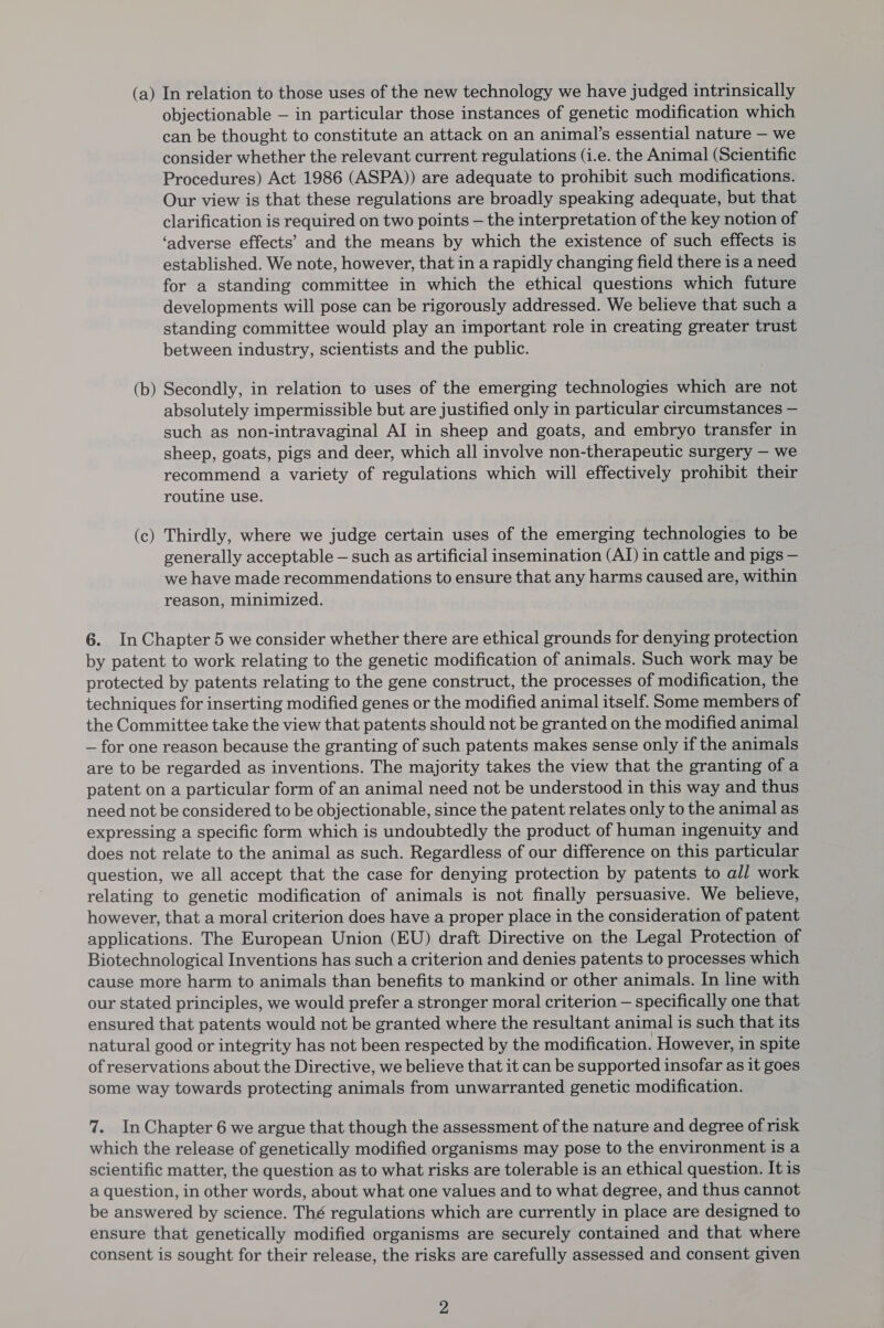 (a) In relation to those uses of the new technology we have judged intrinsically objectionable — in particular those instances of genetic modification which can be thought to constitute an attack on an animal’s essential nature — we consider whether the relevant current regulations (i.e. the Animal (Scientific Procedures) Act 1986 (ASPA)) are adequate to prohibit such modifications. Our view is that these regulations are broadly speaking adequate, but that clarification is required on two points — the interpretation of the key notion of ‘adverse effects’ and the means by which the existence of such effects is established. We note, however, that in a rapidly changing field there is a need for a standing committee in which the ethical questions which future developments will pose can be rigorously addressed. We believe that such a standing committee would play an important role in creating greater trust between industry, scientists and the public. (b) Secondly, in relation to uses of the emerging technologies which are not absolutely impermissible but are justified only in particular circumstances — such as non-intravaginal AI in sheep and goats, and embryo transfer in sheep, goats, pigs and deer, which all involve non-therapeutic surgery — we recommend a variety of regulations which will effectively prohibit their routine use. (c) Thirdly, where we judge certain uses of the emerging technologies to be generally acceptable — such as artificial insemination (AI) in cattle and pigs — we have made recommendations to ensure that any harms caused are, within reason, minimized. 6. In Chapter 5 we consider whether there are ethical grounds for denying protection by patent to work relating to the genetic modification of animals. Such work may be protected by patents relating to the gene construct, the processes of modification, the techniques for inserting modified genes or the modified animal itself. Some members of the Committee take the view that patents should not be granted on the modified animal — for one reason because the granting of such patents makes sense only if the animals are to be regarded as inventions. The majority takes the view that the granting of a patent on a particular form of an animal need not be understood in this way and thus need not be considered to be objectionable, since the patent relates only to the animal as expressing a specific form which is undoubtedly the product of human ingenuity and does not relate to the animal as such. Regardless of our difference on this particular question, we all accept that the case for denying protection by patents to all work relating to genetic modification of animals is not finally persuasive. We believe, however, that a moral criterion does have a proper place in the consideration of patent applications. The European Union (EU) draft Directive on the Legal Protection of Biotechnological Inventions has such a criterion and denies patents to processes which cause more harm to animals than benefits to mankind or other animals. In line with our stated principles, we would prefer a stronger moral criterion — specifically one that ensured that patents would not be granted where the resultant animal is such that its natural good or integrity has not been respected by the modification. However, in spite of reservations about the Directive, we believe that it can be supported insofar as it goes some way towards protecting animals from unwarranted genetic modification. 7. In Chapter 6 we argue that though the assessment of the nature and degree of risk which the release of genetically modified organisms may pose to the environment is a scientific matter, the question as to what risks are tolerable is an ethical question. It is a question, in other words, about what one values and to what degree, and thus cannot be answered by science. Thé regulations which are currently in place are designed to ensure that genetically modified organisms are securely contained and that where consent is sought for their release, the risks are carefully assessed and consent given