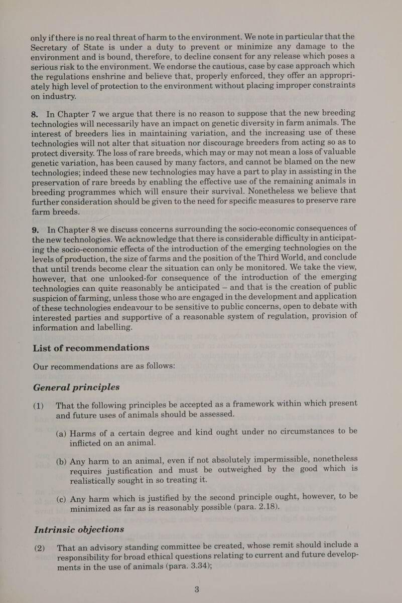 Secretary of State is under a duty to prevent or minimize any damage to the environment and is bound, therefore, to decline consent for any release which poses a serious risk to the environment. We endorse the cautious, case by case approach which the regulations enshrine and believe that, properly enforced, they offer an appropri- ately high level of protection to the environment without placing improper constraints on industry. 8. In Chapter 7 we argue that there is no reason to suppose that the new breeding technologies will necessarily have an impact on genetic diversity in farm animals. The interest of breeders lies in maintaining variation, and the increasing use of these technologies will not alter that situation nor discourage breeders from acting so as to protect diversity. The loss of rare breeds, which may or may not mean a loss of valuable genetic variation, has been caused by many factors, and cannot be blamed on the new technologies; indeed these new technologies may have a part to play in assisting in the preservation of rare breeds by enabling the effective use of the remaining animals in breeding programmes which will ensure their survival. Nonetheless we believe that further consideration should be given to the need for specific measures to preserve rare farm breeds. 9. In Chapter 8 we discuss concerns surrounding the socio-economic consequences of the new technologies. We acknowledge that there is considerable difficulty in anticipat- ing the socio-economic effects of the introduction of the emerging technologies on the levels of production, the size of farms and the position of the Third World, and conclude that until trends become clear the situation can only be monitored. We take the view, however, that one unlooked-for consequence of the introduction of the emerging technologies can quite reasonably be anticipated — and that is the creation of public suspicion of farming, unless those who are engaged in the development and application of these technologies endeavour to be sensitive to public concerns, open to debate with interested parties and supportive of a reasonable system of regulation, provision of information and labelling. List of recommendations Our recommendations are as follows: General principles (1) That the following principles be accepted as a framework within which present and future uses of animals should be assessed. (a) Harms of a certain degree and kind ought under no circumstances to be inflicted on an animal. (b) Any harm to an animal, even if not absolutely impermissible, nonetheless requires justification and must be outweighed by the good which is realistically sought in so treating it. (c) Any harm which is justified by the second principle ought, however, to be minimized as far as is reasonably possible (para. 2.18). Intrinsic objections (2) That an advisory standing committee be created, whose remit should include a responsibility for broad ethical questions relating to current and future develop- ments in the use of animals (para. 3.34);