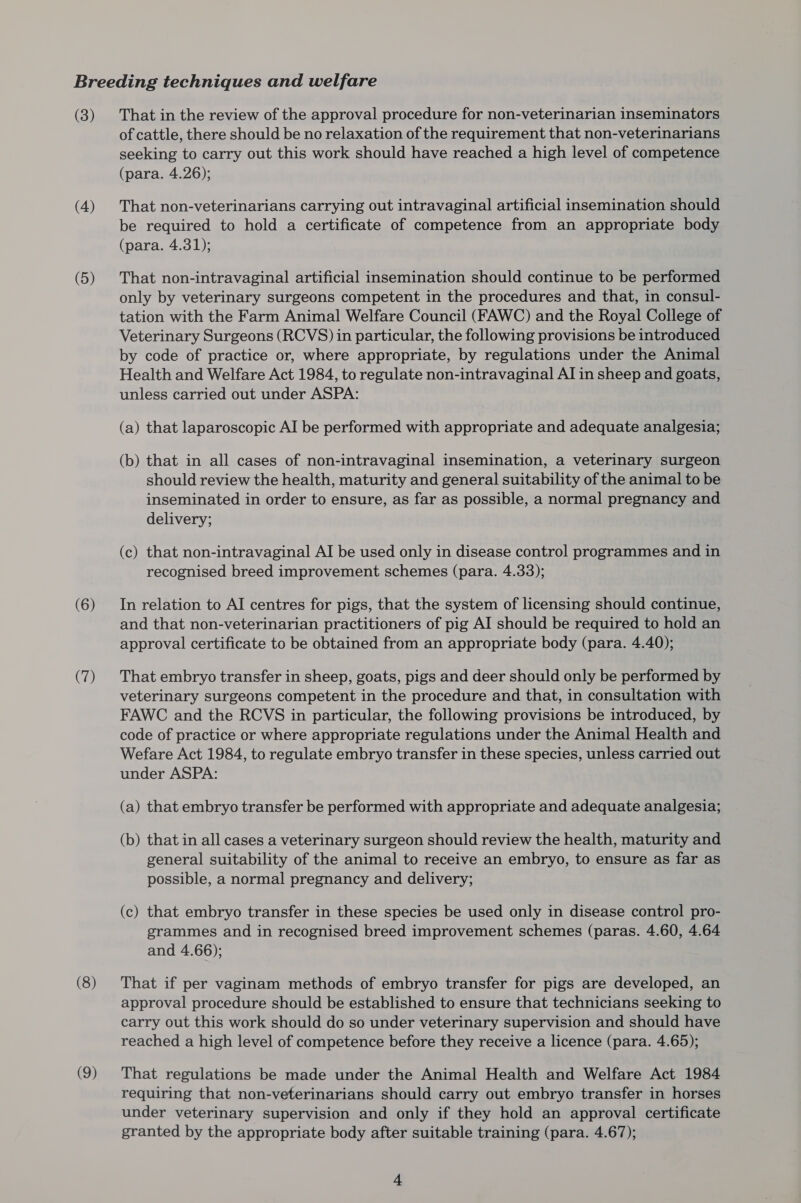 (3) (4) (5) (6) (7) (8) (9) That in the review of the approval procedure for non-veterinarian inseminators of cattle, there should be no relaxation of the requirement that non-veterinarians seeking to carry out this work should have reached a high level of competence (para. 4.26); That non-veterinarians carrying out intravaginal artificial insemination should be required to hold a certificate of competence from an appropriate body (para. 4.31); That non-intravaginal artificial insemination should continue to be performed only by veterinary surgeons competent in the procedures and that, in consul- tation with the Farm Animal Welfare Council (FAWC) and the Royal College of Veterinary Surgeons (RCVS) in particular, the following provisions be introduced by code of practice or, where appropriate, by regulations under the Animal Health and Welfare Act 1984, to regulate non-intravaginal AI in sheep and goats, unless carried out under ASPA: (a) that laparoscopic AI be performed with appropriate and adequate analgesia; (b) that in all cases of non-intravaginal insemination, a veterinary surgeon should review the health, maturity and general suitability of the animal to be inseminated in order to ensure, as far as possible, a normal pregnancy and delivery; (c) that non-intravaginal AI be used only in disease control programmes and in recognised breed improvement schemes (para. 4.33); In relation to AI centres for pigs, that the system of licensing should continue, and that non-veterinarian practitioners of pig AI should be required to hold an approval certificate to be obtained from an appropriate body (para. 4.40); That embryo transfer in sheep, goats, pigs and deer should only be performed by veterinary surgeons competent in the procedure and that, in consultation with FAWC and the RCVS in particular, the following provisions be introduced, by code of practice or where appropriate regulations under the Animal Health and Wefare Act 1984, to regulate embryo transfer in these species, unless carried out under ASPA: (a) that embryo transfer be performed with appropriate and adequate analgesia; (b) that in all cases a veterinary surgeon should review the health, maturity and general suitability of the animal to receive an embryo, to ensure as far as possible, a normal pregnancy and delivery; (c) that embryo transfer in these species be used only in disease control pro- grammes and in recognised breed improvement schemes (paras. 4.60, 4.64 and 4.66); That if per vaginam methods of embryo transfer for pigs are developed, an approval procedure should be established to ensure that technicians seeking to carry out this work should do so under veterinary supervision and should have reached a high level of competence before they receive a licence (para. 4.65); That regulations be made under the Animal Health and Welfare Act 1984 requiring that non-veterinarians should carry out embryo transfer in horses under veterinary supervision and only if they hold an approval certificate granted by the appropriate body after suitable training (para. 4.67);