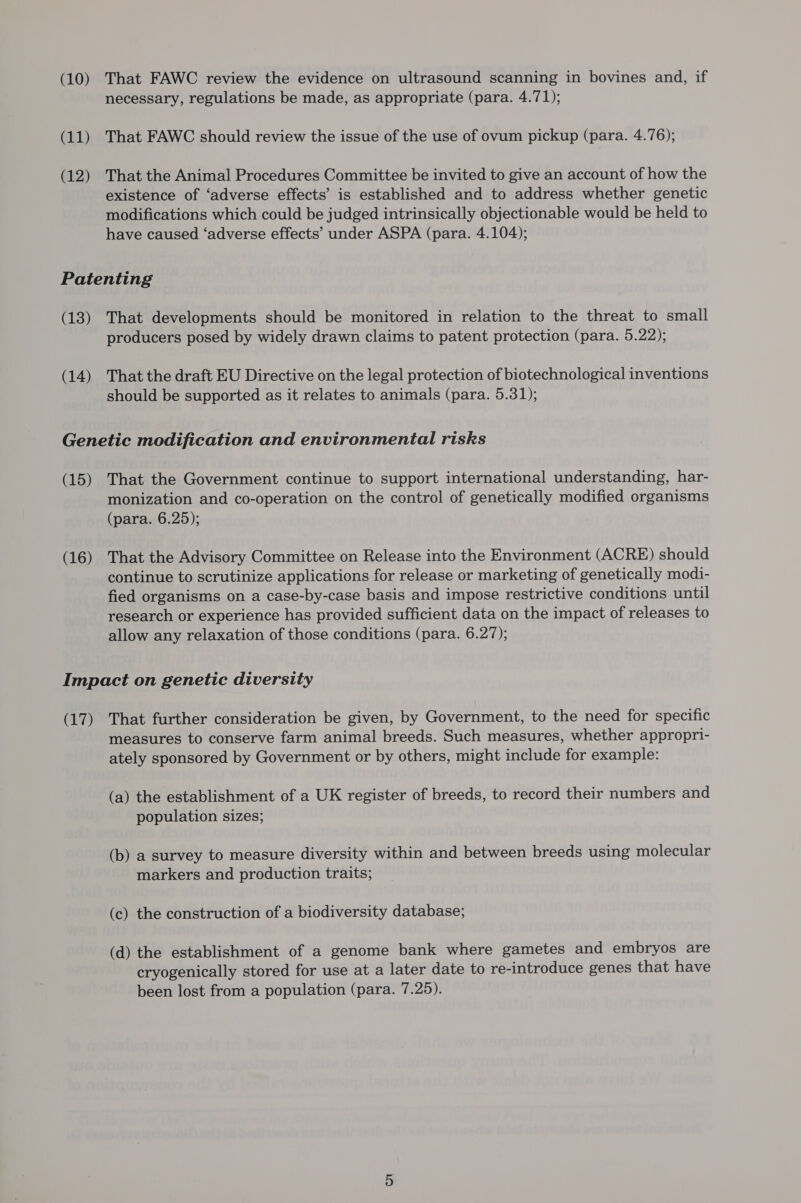 (10) (11) (12) That FAWC review the evidence on ultrasound scanning in bovines and, if necessary, regulations be made, as appropriate (para. 4.71); That FAWC should review the issue of the use of ovum pickup (para. 4.76); That the Animal Procedures Committee be invited to give an account of how the existence of ‘adverse effects’ is established and to address whether genetic modifications which could be judged intrinsically objectionable would be held to have caused ‘adverse effects’ under ASPA (para. 4.104); (13) (14) That developments should be monitored in relation to the threat to small producers posed by widely drawn claims to patent protection (para. 5.22); That the draft EU Directive on the legal protection of biotechnological inventions should be supported as it relates to animals (para. 5.31); (15) (16) That the Government continue to support international understanding, har- monization and co-operation on the control of genetically modified organisms (para. 6.25); That the Advisory Committee on Release into the Environment (ACRE) should continue to scrutinize applications for release or marketing of genetically modi- fied organisms on a case-by-case basis and impose restrictive conditions until research or experience has provided sufficient data on the impact of releases to allow any relaxation of those conditions (para. 6.27); (17) That further consideration be given, by Government, to the need for specific measures to conserve farm animal breeds. Such measures, whether appropri- ately sponsored by Government or by others, might include for example: (a) the establishment of a UK register of breeds, to record their numbers and population sizes; (b) a survey to measure diversity within and between breeds using molecular markers and production traits; (c) the construction of a biodiversity database; (d) the establishment of a genome bank where gametes and embryos are cryogenically stored for use at a later date to re-introduce genes that have been lost from a population (para. 7.25).