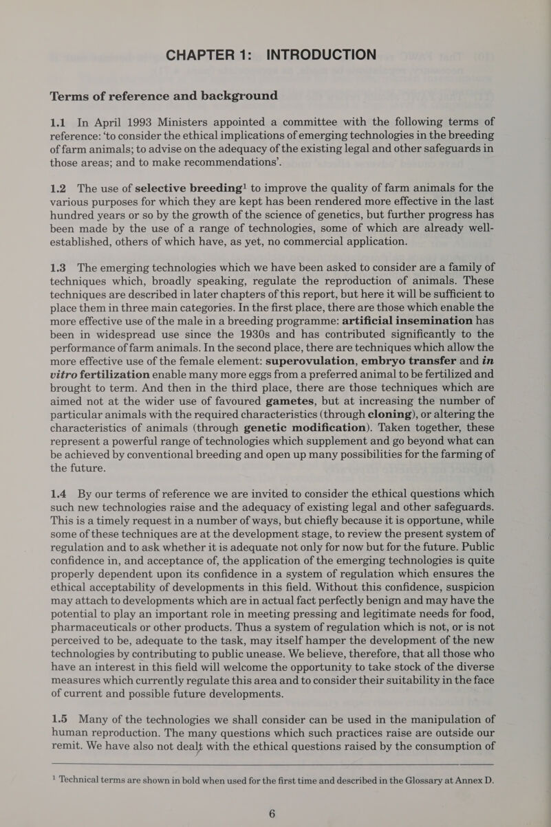 CHAPTER 1: INTRODUCTION Terms of reference and background 1.1 In April 1993 Ministers appointed a committee with the following terms of reference: ‘to consider the ethical implications of emerging technologies in the breeding of farm animals; to advise on the adequacy of the existing legal and other safeguards in those areas; and to make recommendations’. 1.2 The use of selective breeding! to improve the quality of farm animals for the various purposes for which they are kept has been rendered more effective in the last hundred years or so by the growth of the science of genetics, but further progress has been made by the use of a range of technologies, some of which are already well- established, others of which have, as yet, no commercial application. 1.3 The emerging technologies which we have been asked to consider are a family of techniques which, broadly speaking, regulate the reproduction of animals. These techniques are described in later chapters of this report, but here it will be sufficient to place them in three main categories. In the first place, there are those which enable the more effective use of the male in a breeding programme: artificial insemination has been in widespread use since the 1930s and has contributed significantly to the performance of farm animals. In the second place, there are techniques which allow the more effective use of the female element: superovulation, embryo transfer and in vitro fertilization enable many more eggs from a preferred animal to be fertilized and brought to term. And then in the third place, there are those techniques which are aimed not at the wider use of favoured gametes, but at increasing the number of particular animals with the required characteristics (through cloning), or altering the characteristics of animals (through genetic modification). Taken together, these represent a powerful range of technologies which supplement and go beyond what can be achieved by conventional breeding and open up many possibilities for the farming of the future. 1.4 By our terms of reference we are invited to consider the ethical questions which such new technologies raise and the adequacy of existing legal and other safeguards. This is a timely request in a number of ways, but chiefly because it is opportune, while some of these techniques are at the development stage, to review the present system of regulation and to ask whether it is adequate not only for now but for the future. Public confidence in, and acceptance of, the application of the emerging technologies is quite properly dependent upon its confidence in a system of regulation which ensures the ethical acceptability of developments in this field. Without this confidence, suspicion may attach to developments which are in actual fact perfectly benign and may have the potential to play an important role in meeting pressing and legitimate needs for food, pharmaceuticals or other products. Thus a system of regulation which is not, or is not perceived to be, adequate to the task, may itself hamper the development of the new technologies by contributing to public unease. We believe, therefore, that all those who have an interest in this field will welcome the opportunity to take stock of the diverse measures which currently regulate this area and to consider their suitability in the face of current and possible future developments. 1.5 Many of the technologies we shall consider can be used in the manipulation of human reproduction. The many questions which such practices raise are outside our remit. We have also not dealt with the ethical questions raised by the consumption of   ' Technical terms are shown in bold when used for the first time and described in the Glossary at Annex D.