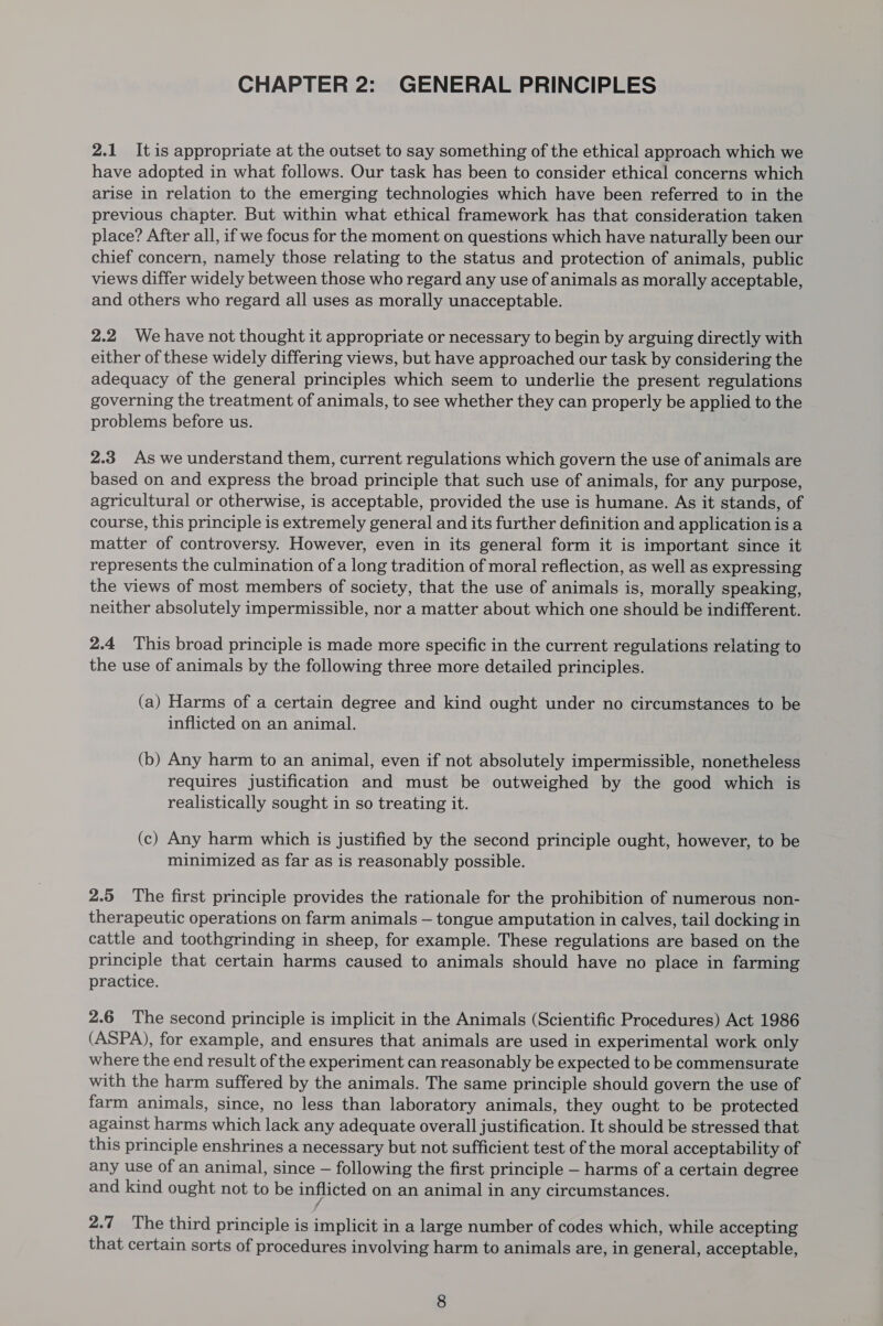 CHAPTER 2: GENERAL PRINCIPLES 2.1 Itis appropriate at the outset to say something of the ethical approach which we have adopted in what follows. Our task has been to consider ethical concerns which arise in relation to the emerging technologies which have been referred to in the previous chapter. But within what ethical framework has that consideration taken place? After all, if we focus for the moment on questions which have naturally been our chief concern, namely those relating to the status and protection of animals, public views differ widely between those who regard any use of animals as morally acceptable, and others who regard all uses as morally unacceptable. 2.2 We have not thought it appropriate or necessary to begin by arguing directly with either of these widely differing views, but have approached our task by considering the adequacy of the general principles which seem to underlie the present regulations governing the treatment of animals, to see whether they can properly be applied to the problems before us. 2.3 As we understand them, current regulations which govern the use of animals are based on and express the broad principle that such use of animals, for any purpose, agricultural or otherwise, is acceptable, provided the use is humane. As it stands, of course, this principle is extremely general and its further definition and application is a matter of controversy. However, even in its general form it is important since it represents the culmination of a long tradition of moral reflection, as well as expressing the views of most members of society, that the use of animals is, morally speaking, neither absolutely impermissible, nor a matter about which one should be indifferent. 2.4 This broad principle is made more specific in the current regulations relating to the use of animals by the following three more detailed principles. (a) Harms of a certain degree and kind ought under no circumstances to be inflicted on an animal. (b) Any harm to an animal, even if not absolutely impermissible, nonetheless requires justification and must be outweighed by the good which is realistically sought in so treating it. (c) Any harm which is justified by the second principle ought, however, to be minimized as far as is reasonably possible. 2.5 The first principle provides the rationale for the prohibition of numerous non- therapeutic operations on farm animals — tongue amputation in calves, tail docking in cattle and toothgrinding in sheep, for example. These regulations are based on the principle that certain harms caused to animals should have no place in farming practice. 2.6 The second principle is implicit in the Animals (Scientific Procedures) Act 1986 (ASPA), for example, and ensures that animals are used in experimental work only where the end result of the experiment can reasonably be expected to be commensurate with the harm suffered by the animals. The same principle should govern the use of farm animals, since, no less than laboratory animals, they ought to be protected against harms which lack any adequate overall justification. It should be stressed that this principle enshrines a necessary but not sufficient test of the moral acceptability of any use of an animal, since — following the first principle — harms of a certain degree and kind ought not to be inflicted on an animal in any circumstances. f 2.7 The third principle is implicit in a large number of codes which, while accepting that certain sorts of procedures involving harm to animals are, in general, acceptable,