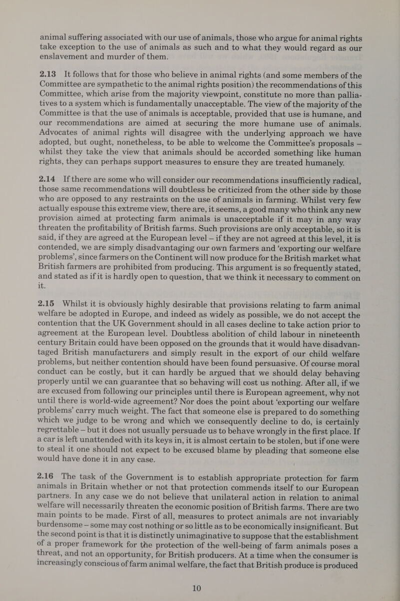 animal suffering associated with our use of animals, those who argue for animal rights take exception to the use of animals as such and to what they would regard as our enslavement and murder of them. 2.13 It follows that for those who believe in animal rights (and some members of the Committee are sympathetic to the animal rights position) the recommendations of this Committee, which arise from the majority viewpoint, constitute no more than pallia- tives to a system which is fundamentally unacceptable. The view of the majority of the Committee is that the use of animals is acceptable, provided that use is humane, and our recommendations are aimed at securing the more humane use of animals. Advocates of animal rights will disagree with the underlying approach we have adopted, but ought, nonetheless, to be able to welcome the Committee’s proposals — whilst they take the view that animals should be accorded something like human rights, they can perhaps support measures to ensure they are treated humanely. 2.14 Ifthere are some who will consider our recommendations insufficiently radical, those same recommendations will doubtless be criticized from the other side by those who are opposed to any restraints on the use of animals in farming. Whilst very few actually espouse this extreme view, there are, it seems, a good many who think any new provision aimed at protecting farm animals is unacceptable if it may in any way threaten the profitability of British farms. Such provisions are only acceptable, so it is said, if they are agreed at the European level — if they are not agreed at this level, it is contended, we are simply disadvantaging our own farmers and ‘exporting our welfare problems’, since farmers on the Continent will now produce for the British market what British farmers are prohibited from producing. This argument is so frequently stated, and stated as if it is hardly open to question, that we think it necessary to comment on it. 2.15 Whilst it is obviously highly desirable that provisions relating to farm animal welfare be adopted in Europe, and indeed as widely as possible, we do not accept the contention that the UK Government should in all cases decline to take action prior to agreement at the European level. Doubtless abolition of child labour in nineteenth century Britain could have been opposed on the grounds that it would have disadvan- taged British manufacturers and simply result in the export of our child welfare problems, but neither contention should have been found persuasive. Of course moral conduct can be costly, but it can hardly be argued that we should delay behaving properly until we can guarantee that so behaving will cost us nothing. After all, if we are excused from following our principles until there is European agreement, why not until there is world-wide agreement? Nor does the point about ‘exporting our welfare problems’ carry much weight. The fact that someone else is prepared to do something which we judge to be wrong and which we consequently decline to do, is certainly regrettable — but it does not usually persuade us to behave wrongly in the first place. If a car is left unattended with its keys in, it is almost certain to be stolen, but if one were to steal it one should not expect to be excused blame by pleading that someone else would have done it in any case. 2.16 The task of the Government is to establish appropriate protection for farm animals in Britain whether or not that protection commends itself to our European partners. In any case we do not believe that unilateral action in relation to animal welfare will necessarily threaten the economic position of British farms. There are two main points to be made. First of all, measures to protect animals are not invariably burdensome — some may cost nothing or so little as to be economically insignificant. But the second point is that it is distinctly unimaginative to suppose that the establishment of a proper framework for the protection of the well-being of farm animals poses a threat, and not an opportunity, for British producers. At a time when the consumer is increasingly conscious of farm animal welfare, the fact that British produce is produced