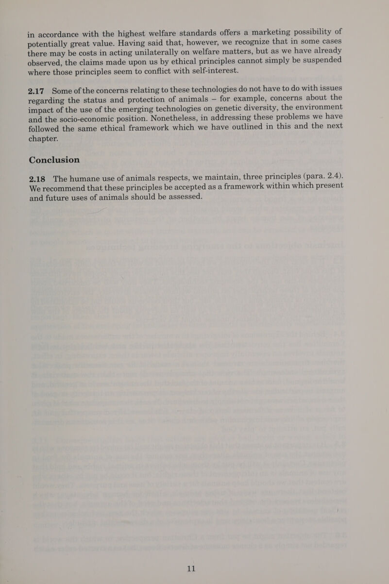 in accordance with the highest welfare standards offers a marketing possibility of potentially great value. Having said that, however, we recognize that in some cases there may be costs in acting unilaterally on welfare matters, but as we have already observed, the claims made upon us by ethical principles cannot simply be suspended where those principles seem to conflict with self-interest. 2.17 Some of the concerns relating to these technologies do not have to do with issues regarding the status and protection of animals — for example, concerns about the impact of the use of the emerging technologies on genetic diversity, the environment and the socio-economic position. Nonetheless, in addressing these problems we have followed the same ethical framework which we have outlined in this and the next chapter. Conclusion 2.18 The humane use of animals respects, we maintain, three principles (para. 2.4). We recommend that these principles be accepted as a framework within which present and future uses of animals should be assessed. une