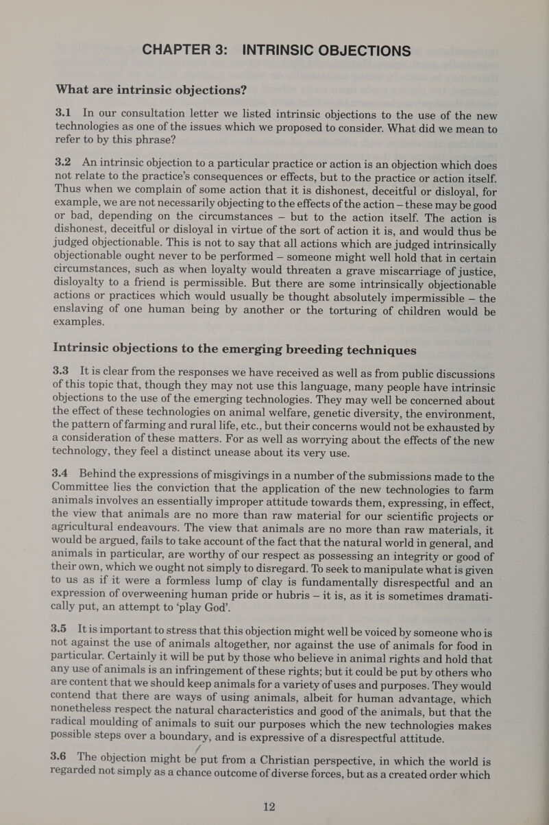 CHAPTER 3: INTRINSIC OBJECTIONS What are intrinsic objections? 3.1 In our consultation letter we listed intrinsic objections to the use of the new technologies as one of the issues which we proposed to consider. What did we mean to refer to by this phrase? 3.2. An intrinsic objection to a particular practice or action is an objection which does not relate to the practice’s consequences or effects, but to the practice or action itself. Thus when we complain of some action that it is dishonest, deceitful or disloyal, for example, we are not necessarily objecting to the effects of the action — these may be good or bad, depending on the circumstances — but to the action itself. The action is dishonest, deceitful or disloyal in virtue of the sort of action it is, and would thus be judged objectionable. This is not to say that all actions which are judged intrinsically objectionable ought never to be performed — someone might well hold that in certain circumstances, such as when loyalty would threaten a grave miscarriage of justice, disloyalty to a friend is permissible. But there are some intrinsically objectionable actions or practices which would usually be thought absolutely impermissible — the enslaving of one human being by another or the torturing of children would be examples. ) Intrinsic objections to the emerging breeding techniques 3.3 It is clear from the responses we have received as well as from public discussions of this topic that, though they may not use this language, many people have intrinsic objections to the use of the emerging technologies. They may well be concerned about the effect of these technologies on animal welfare, genetic diversity, the environment, the pattern of farming and rural life, etc., but their concerns would not be exhausted by a consideration of these matters. For as well as worrying about the effects of the new technology, they feel a distinct unease about its very use. 3.4 Behind the expressions of misgivings in a number of the submissions made to the Committee lies the conviction that the application of the new technologies to farm animals involves an essentially improper attitude towards them, expressing, in effect, the view that animals are no more than raw material for our scientific projects or agricultural endeavours. The view that animals are no more than raw materials, it would be argued, fails to take account of the fact that the natural world in general, and animals in particular, are worthy of our respect as possessing an integrity or good of their own, which we ought not simply to disregard. To seek to manipulate what is given to us as if it were a formless lump of clay is fundamentally disrespectful and an expression of overweening human pride or hubris — it is, as it is sometimes dramati- cally put, an attempt to ‘play God’. 3.5 Itis important to stress that this objection might well be voiced by someone who is not against the use of animals altogether, nor against the use of animals for food in particular. Certainly it will be put by those who believe in animal rights and hold that any use of animals is an infringement of these rights; but it could be put by others who are content that we should keep animals for a variety of uses and purposes. They would contend that there are ways of using animals, albeit for human advantage, which nonetheless respect the natural characteristics and good of the animals, but that the radical moulding of animals to suit our purposes which the new technologies makes possible steps over a boundary, and is expressive of a disrespectful attitude. 3.6 The objection might be put from a Christian perspective, in which the world is regarded not simply as a chance outcome of diverse forces, but as a created order which