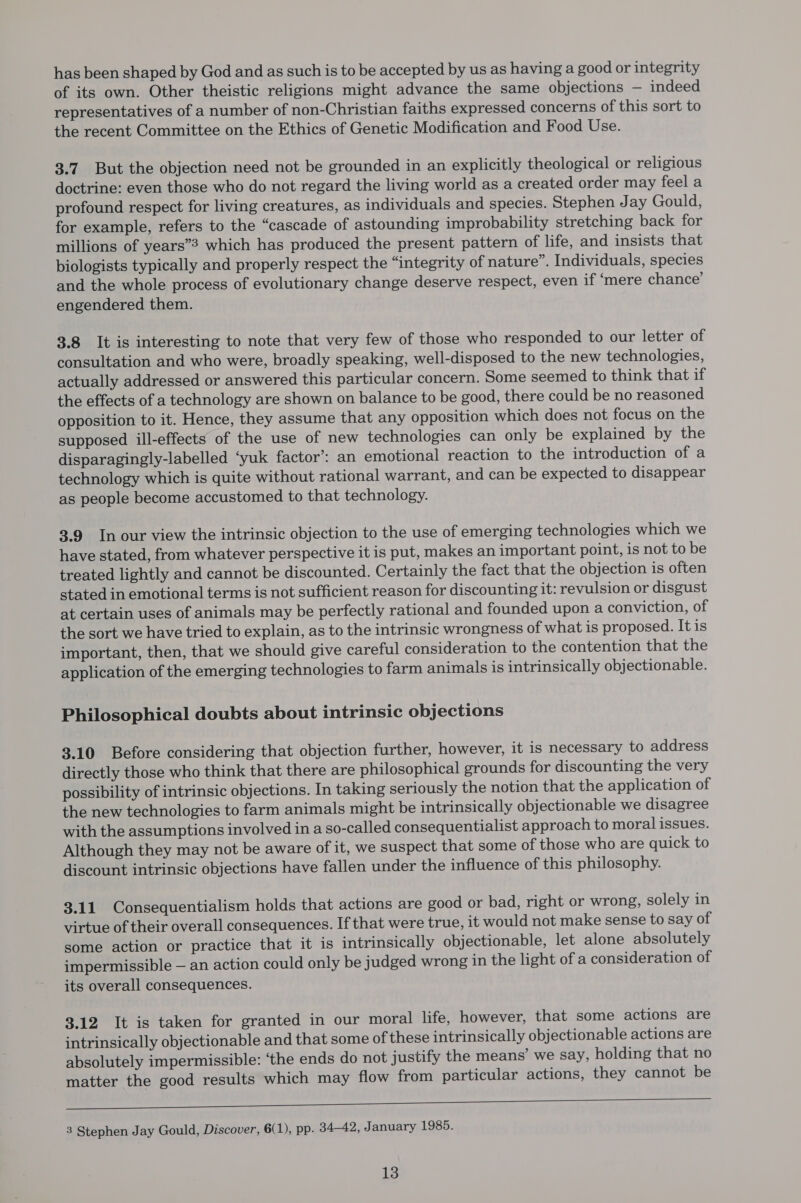 has been shaped by God and as such is to be accepted by us as having a good or integrity of its own. Other theistic religions might advance the same objections — indeed representatives of a number of non-Christian faiths expressed concerns of this sort to the recent Committee on the Ethics of Genetic Modification and Food Use. 3.7. But the objection need not be grounded in an explicitly theological or religious doctrine: even those who do not regard the living world as a created order may feel a profound respect for living creatures, as individuals and species. Stephen Jay Gould, for example, refers to the “cascade of astounding improbability stretching back for millions of years”? which has produced the present pattern of life, and insists that biologists typically and properly respect the “integrity of nature”. Individuals, species and the whole process of evolutionary change deserve respect, even if ‘mere chance’ engendered them. 3.8 It is interesting to note that very few of those who responded to our letter of consultation and who were, broadly speaking, well-disposed to the new technologies, actually addressed or answered this particular concern. Some seemed to think that if the effects of a technology are shown on balance to be good, there could be no reasoned opposition to it. Hence, they assume that any opposition which does not focus on the supposed ill-effects of the use of new technologies can only be explained by the disparagingly-labelled ‘yuk factor’: an emotional reaction to the introduction of a technology which is quite without rational warrant, and can be expected to disappear as people become accustomed to that technology. 3.9 In our view the intrinsic objection to the use of emerging technologies which we have stated, from whatever perspective it is put, makes an important point, is not to be treated lightly and cannot be discounted. Certainly the fact that the objection is often stated in emotional terms is not sufficient reason for discounting it: revulsion or disgust at certain uses of animals may be perfectly rational and founded upon a conviction, of the sort we have tried to explain, as to the intrinsic wrongness of what is proposed. It is important, then, that we should give careful consideration to the contention that the application of the emerging technologies to farm animals is intrinsically objectionable. Philosophical doubts about intrinsic objections 3.10 Before considering that objection further, however, it is necessary to address directly those who think that there are philosophical grounds for discounting the very possibility of intrinsic objections. In taking seriously the notion that the application of the new technologies to farm animals might be intrinsically objectionable we disagree with the assumptions involved in a so-called consequentialist approach to moral issues. Although they may not be aware of it, we suspect that some of those who are quick to discount intrinsic objections have fallen under the influence of this philosophy. 3.11 Consequentialism holds that actions are good or bad, right or wrong, solely in virtue of their overall consequences. If that were true, it would not make sense to say of some action or practice that it is intrinsically objectionable, let alone absolutely impermissible — an action could only be judged wrong in the light of a consideration of its overall consequences. 3.12 It is taken for granted in our moral life, however, that some actions are intrinsically objectionable and that some of these intrinsically objectionable actions are absolutely impermissible: ‘the ends do not justify the means’ we say, holding that no matter the good results which may flow from particular actions, they cannot be ese a i a ek I tlt a A SSS en rae TT 3 Stephen Jay Gould, Discover, 6(1), pp. 34-42, January 1985.