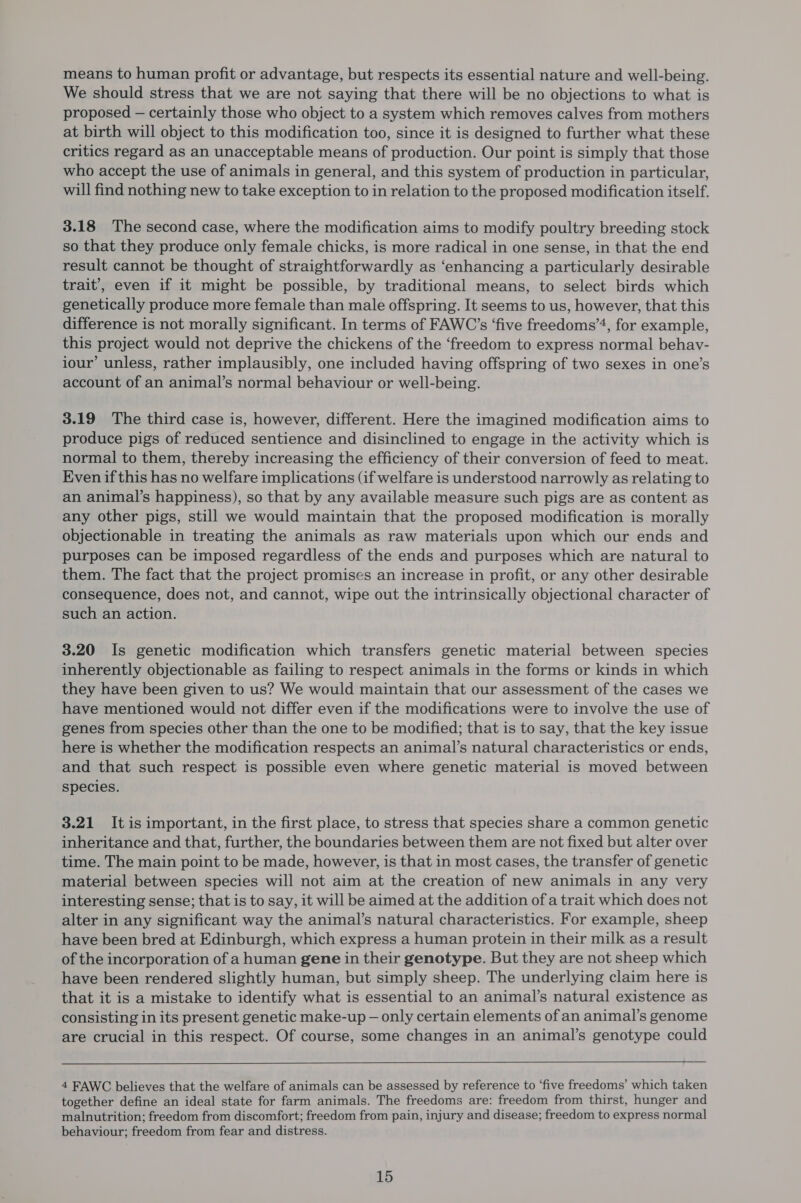 means to human profit or advantage, but respects its essential nature and well-being. We should stress that we are not saying that there will be no objections to what is proposed — certainly those who object to a system which removes calves from mothers at birth will object to this modification too, since it is designed to further what these critics regard as an unacceptable means of production. Our point is simply that those who accept the use of animals in general, and this system of production in particular, will find nothing new to take exception to in relation to the proposed modification itself. 3.18 The second case, where the modification aims to modify poultry breeding stock so that they produce only female chicks, is more radical in one sense, in that the end result cannot be thought of straightforwardly as ‘enhancing a particularly desirable trait’, even if it might be possible, by traditional means, to select birds which genetically produce more female than male offspring. It seems to us, however, that this difference is not morally significant. In terms of FAWC’s ‘five freedoms’4, for example, this project would not deprive the chickens of the ‘freedom to express normal behav- iour’ unless, rather implausibly, one included having offspring of two sexes in one’s account of an animal’s normal behaviour or well-being. 3.19 The third case is, however, different. Here the imagined modification aims to produce pigs of reduced sentience and disinclined to engage in the activity which is normal to them, thereby increasing the efficiency of their conversion of feed to meat. Even if this has no welfare implications (if welfare is understood narrowly as relating to an animal’s happiness), so that by any available measure such pigs are as content as any other pigs, still we would maintain that the proposed modification is morally objectionable in treating the animals as raw materials upon which our ends and purposes can be imposed regardless of the ends and purposes which are natural to them. The fact that the project promises an increase in profit, or any other desirable consequence, does not, and cannot, wipe out the intrinsically objectional character of such an action. 3.20 Is genetic modification which transfers genetic material between species inherently objectionable as failing to respect animals in the forms or kinds in which they have been given to us? We would maintain that our assessment of the cases we have mentioned would not differ even if the modifications were to involve the use of genes from species other than the one to be modified; that is to say, that the key issue here is whether the modification respects an animal’s natural characteristics or ends, and that such respect is possible even where genetic material is moved between species. 3.21 It is important, in the first place, to stress that species share a common genetic inheritance and that, further, the boundaries between them are not fixed but alter over time. The main point to be made, however, is that in most cases, the transfer of genetic material between species will not aim at the creation of new animals in any very interesting sense; that is to say, it will be aimed at the addition of a trait which does not alter in any significant way the animal’s natural characteristics. For example, sheep have been bred at Edinburgh, which express a human protein in their milk as a result of the incorporation of a human gene in their genotype. But they are not sheep which have been rendered slightly human, but simply sheep. The underlying claim here is that it is a mistake to identify what is essential to an animal’s natural existence as consisting in its present genetic make-up — only certain elements of an animal’s genome are crucial in this respect. Of course, some changes in an animal’s genotype could 4 FAWC believes that the welfare of animals can be assessed by reference to ‘five freedoms’ which taken together define an ideal state for farm animals. The freedoms are: freedom from thirst, hunger and malnutrition; freedom from discomfort; freedom from pain, injury and disease; freedom to express normal behaviour; freedom from fear and distress.