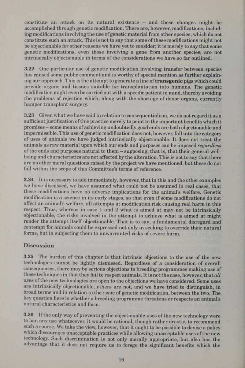 constitute an attack on its natural existence — and these changes might be accomplished through genetic modification. There are, however, modifications, includ- ing modifications involving the use of genetic material from other species, which do not constitute such an attack. This is not to say that some of these modifications might not be objectionable for other reasons we have yet to consider; it is merely to say that some genetic modifications, even those involving a gene from another species, are not intrinsically objectionable in terms of the considerations we have so far outlined. 3.22 One particular use of genetic modification involving transfer between species has caused some public comment and is worthy of special mention as further explain- ing our approach. This is the attempt to generate a line of transgenic pigs which could provide organs and tissues suitable for transplantation into humans. The genetic modification might even be carried out with a specific patient in mind, thereby avoiding the problems of rejection which, along with the shortage of donor organs, currently hamper transplant surgery. 3.23 Given what we have said in relation to consequentialism, we do not regard it asa sufficient justification of this practice merely to point to the important benefits which it promises — some means of achieving undoubtedly good ends are both objectionable and impermissible. This use of genetic modification does not, however, fall into the category of uses of animals we have judged intrinsically objectionable. It does not treat the animals as raw material upon which our ends and purposes can be imposed regardless of the ends and purposes natural to them — supposing, that is, that their general well- being and characteristics are not affected by the alteration. This is not to say that there are no other moral questions raised by the project we have mentioned, but these do not fall within the scope of this Committee’s terms of reference. 3.24 Itis necessary to add immediately, however, that in this and the other examples we have discussed, we have assumed what could not be assumed in real cases, that these modifications have no adverse implications for the animal’s welfare. Genetic modification is a science in its early stages, so that even if some modifications do not affect an animal’s welfare, all attempts at modification risk causing real harm in this respect. Thus, whereas in case 1 and 2 what is aimed at may not be intrinsically objectionable, the risks involved in the attempt to achieve what is aimed at might render the attempt itself objectionable. That is to say, a fundamental disregard and contempt for animals could be expressed not only in seeking to override their natural forms, but in subjecting them to unwarranted risks of severe harm. Discussion 3.25 The burden of this chapter is that intrinsic objections to the use of the new technologies cannot be lightly dismissed. Regardless of a consideration of overall consequences, there may be serious objections to breeding programmes making use of these techniques in that they fail to respect animals. It is not the case, however, that all uses of the new technologies are open to the objections we have considered. Some uses are intrinsically objectionable, others are not, and we have tried to distinguish, in broad terms and in relation to the issue of genetic modification, between the two. The key question here is whether a breeding programme threatens or respects an animal’s natural characteristics and form. 3.26 Ifthe only way of preventing the objectionable uses of the new technology were to ban any use whatsoever, it would be rational, though rather drastic, to recommend such a course. We take the view, however, that it ought to be possible to devise a policy which discourages unacceptable practices while allowing unacceptable uses of the new technology. Such discrimination is not only morally appropriate, but also has the advantage that it does not require us to forego the significant benefits which the