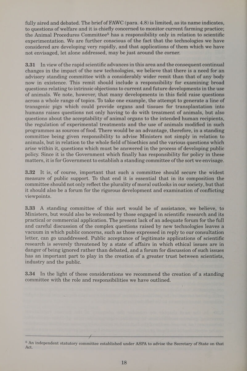 fully aired and debated. The brief of FAWC (para. 4.8) is limited, as its name indicates, to questions of welfare and it is chiefly concerned to monitor current farming practice; the Animal Procedures Committee® has a responsibility only in relation to scientific experimentation. We are further conscious of the fact that the technologies we have considered are developing very rapidly, and that applications of them which we have not envisaged, let alone addressed, may be just around the corner. 3.31 In view of the rapid scientific advances in this area and the consequent continual changes in the impact of the new technologies, we believe that there is a need for an advisory standing committee with a considerably wider remit than that of any body now in existence. This remit should include a responsibility for examining broad questions relating to intrinsic objections to current and future developments in the use of animals. We note, however, that many developments in this field raise questions across a whole range of topics. To take one example, the attempt to generate a line of transgenic pigs which could provide organs and tissues for transplantation into humans raises questions not only having to do with treatment of animals, but also questions about the acceptability of animal organs to the intended human recipients, the regulation of experimental treatments and the use of animals modified in such programmes as sources of food. There would be an advantage, therefore, in a standing committee being given responsibility to advise Ministers not simply in relation to animals, but in relation to the whole field of bioethics and the various questions which arise within it, questions which must be answered in the process of developing public policy. Since it is the Government which finally has responsibility for policy in these matters, it is for Government to establish a standing committee of the sort we envisage. 3.32 It is, of course, important that such a committee should secure the widest measure of public support. To that end it is essential that in its composition the committee should not only reflect the plurality of moral outlooks in our society, but that it should also be a forum for the rigorous development and examination of conflicting viewpoints. 3.33 <A standing committee of this sort would be of assistance, we believe, to Ministers, but would also be welcomed by those engaged in scientific research and its practical or commercial application. The present lack of an adequate forum for the full and careful discussion of the complex questions raised by new technologies leaves a vacuum in which public concerns, such as those expressed in reply to our consultation letter, can go unaddressed. Public acceptance of legitimate applications of scientific research is severely threatened by a state of affairs in which ethical issues are in danger of being ignored rather than debated, and a forum for discussion of such issues has an important part to play in the creation of a greater trust between scientists, industry and the public. 3.34 In the light of these considerations we recommend the creation of a standing committee with the role and responsibilities we have outlined. inn ¥ An independent statutory committee established under ASPA to advise the Secretary of State on that ct.