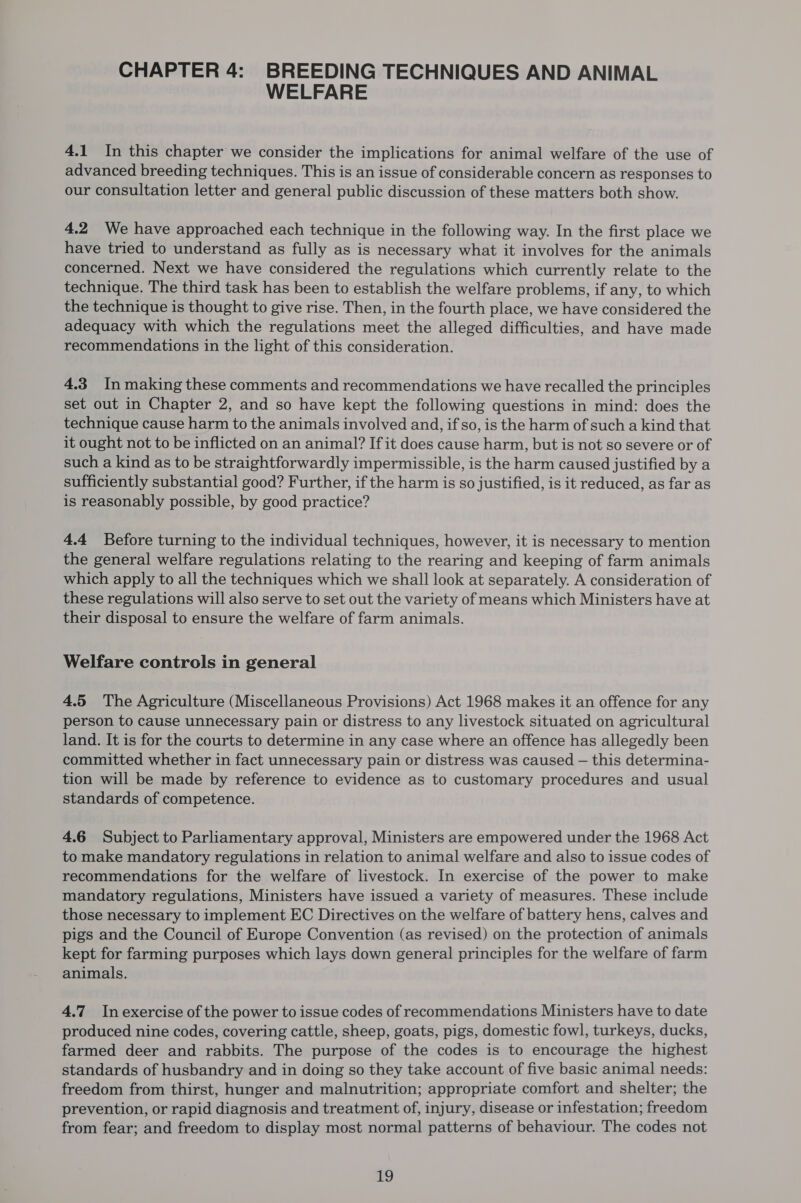 CHAPTER 4: BREEDING TECHNIQUES AND ANIMAL WELFARE 4.1 In this chapter we consider the implications for animal welfare of the use of advanced breeding techniques. This is an issue of considerable concern as responses to our consultation letter and general public discussion of these matters both show. 4.2 We have approached each technique in the following way. In the first place we have tried to understand as fully as is necessary what it involves for the animals concerned. Next we have considered the regulations which currently relate to the technique. The third task has been to establish the welfare problems, if any, to which the technique is thought to give rise. Then, in the fourth place, we have considered the adequacy with which the regulations meet the alleged difficulties, and have made recommendations in the light of this consideration. 4.3 In making these comments and recommendations we have recalled the principles set out in Chapter 2, and so have kept the following questions in mind: does the technique cause harm to the animals involved and, if so, is the harm of such a kind that it ought not to be inflicted on an animal? If it does cause harm, but is not so severe or of such a kind as to be straightforwardly impermissible, is the harm caused justified by a sufficiently substantial good? Further, if the harm is so justified, is it reduced, as far as is reasonably possible, by good practice? 4.4 Before turning to the individual techniques, however, it is necessary to mention the general welfare regulations relating to the rearing and keeping of farm animals which apply to all the techniques which we shall look at separately. A consideration of these regulations will also serve to set out the variety of means which Ministers have at their disposal to ensure the welfare of farm animals. Welfare controls in general 4.5 The Agriculture (Miscellaneous Provisions) Act 1968 makes it an offence for any person to cause unnecessary pain or distress to any livestock situated on agricultural land. It is for the courts to determine in any case where an offence has allegedly been committed whether in fact unnecessary pain or distress was caused — this determina- tion will be made by reference to evidence as to customary procedures and usual standards of competence. 4.6 Subject to Parliamentary approval, Ministers are empowered under the 1968 Act to make mandatory regulations in relation to animal welfare and also to issue codes of recommendations for the welfare of livestock. In exercise of the power to make mandatory regulations, Ministers have issued a variety of measures. These include those necessary to implement EC Directives on the welfare of battery hens, calves and pigs and the Council of Europe Convention (as revised) on the protection of animals kept for farming purposes which lays down general principles for the welfare of farm animals. 4.7 Inexercise of the power to issue codes of recommendations Ministers have to date produced nine codes, covering cattle, sheep, goats, pigs, domestic fowl, turkeys, ducks, farmed deer and rabbits. The purpose of the codes is to encourage the highest standards of husbandry and in doing so they take account of five basic animal needs: freedom from thirst, hunger and malnutrition; appropriate comfort and shelter; the prevention, or rapid diagnosis and treatment of, injury, disease or infestation; freedom from fear; and freedom to display most normal patterns of behaviour. The codes not i