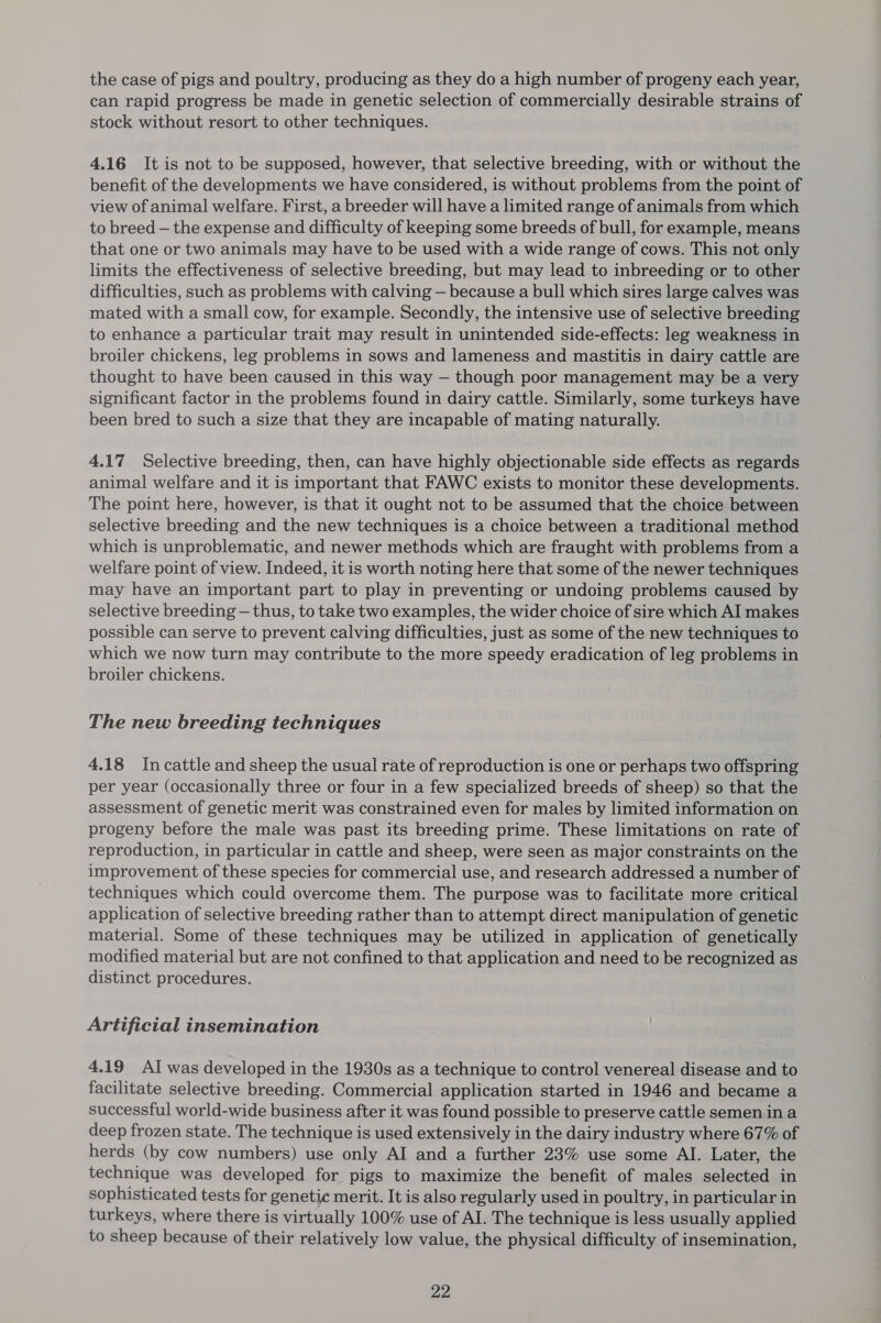the case of pigs and poultry, producing as they do a high number of progeny each year, can rapid progress be made in genetic selection of commercially desirable strains of stock without resort to other techniques. 4.16 It is not to be supposed, however, that selective breeding, with or without the benefit of the developments we have considered, is without problems from the point of view of animal welfare. First, a breeder will have a limited range of animals from which to breed — the expense and difficulty of keeping some breeds of bull, for example, means that one or two animals may have to be used with a wide range of cows. This not only limits the effectiveness of selective breeding, but may lead to inbreeding or to other difficulties, such as problems with calving — because a bull which sires large calves was mated with a small cow, for example. Secondly, the intensive use of selective breeding to enhance a particular trait may result in unintended side-effects: leg weakness in broiler chickens, leg problems in sows and lameness and mastitis in dairy cattle are thought to have been caused in this way — though poor management may be a very significant factor in the problems found in dairy cattle. Similarly, some turkeys have been bred to such a size that they are incapable of mating naturally. 4.17 Selective breeding, then, can have highly objectionable side effects as regards animal welfare and it is important that FAWC exists to monitor these developments. The point here, however, is that it ought not to be assumed that the choice. between selective breeding and the new techniques is a choice between a traditional method which is unproblematic, and newer methods which are fraught with problems from a welfare point of view. Indeed, it is worth noting here that some of the newer techniques may have an important part to play in preventing or undoing problems caused by selective breeding — thus, to take two examples, the wider choice of sire which AI makes possible can serve to prevent calving difficulties, just as some of the new techniques to which we now turn may contribute to the more speedy eradication of leg problems in broiler chickens. The new breeding techniques 4.18 Incattle and sheep the usual rate of reproduction is one or perhaps two offspring per year (occasionally three or four in a few specialized breeds of sheep) so that the assessment of genetic merit was constrained even for males by limited information on progeny before the male was past its breeding prime. These limitations on rate of reproduction, in particular in cattle and sheep, were seen as major constraints on the improvement of these species for commercial use, and research addressed a number of techniques which could overcome them. The purpose was to facilitate more critical application of selective breeding rather than to attempt direct manipulation of genetic material. Some of these techniques may be utilized in application of genetically modified material but are not confined to that application and need to be recognized as distinct procedures. Artificial insemination 4.19 AI was developed in the 1930s as a technique to control venereal disease and to facilitate selective breeding. Commercial application started in 1946 and became a successful world-wide business after it was found possible to preserve cattle semen ina deep frozen state. The technique is used extensively in the dairy industry where 67% of herds (by cow numbers) use only AI and a further 23% use some AI. Later, the technique was developed for pigs to maximize the benefit of males selected in sophisticated tests for genetic merit. It is also regularly used in poultry, in particular in turkeys, where there is virtually 100% use of AI. The technique is less usually applied to sheep because of their relatively low value, the physical difficulty of insemination,