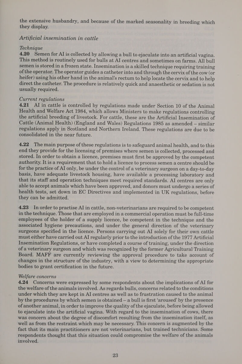 the extensive husbandry, and because of the marked seasonality in breeding which they display. Artificial insemination in cattle Technique 4.20 Semen for AI is collected by allowing a bull to ejaculate into an artificial vagina. This method is routinely used for bulls at AI centres and sometimes on farms. All bull semen is stored in a frozen state. Insemination is a skilled technique requiring training of the operator. The operator guides a catheter into and through the cervix of the cow (or heifer) using his other hand in the animal’s rectum to help locate the cervix and to help direct the catheter. The procedure is relatively quick and anaesthetic or sedation is not usually required. Current regulations 4.21 AI in cattle is controlled by regulations made under Section 10 of the Animal Health and Welfare Act 1984, which allows Ministers to make regulations controlling the artificial breeding of livestock. For cattle, these are the Artificial Insemination of Cattle (Animal Health) (England and Wales) Regulations 1985 as amended — similar regulations apply in Scotland and Northern Ireland. These regulations are due to be consolidated in the near future. 4.22 The main purpose of these regulations is to safeguard animal health, and to this end they provide for the licensing of premises where semen is collected, processed and stored. In order to obtain a licence, premises must first be approved by the competent authority. It is a requirement that to hold a licence to process semen a centre should be for the practice of AI only, be under the control of a veterinary surgeon on a day-to-day basis, have adequate livestock housing, have available a processing laboratory and that its staff and operation techniques meet required standards. AI centres are only able to accept animals which have been approved, and donors must undergo a series of health tests, set down in EC Directives and implemented in UK regulations, before they can be admitted. 4.23 In order to practise AI in cattle, non-veterinarians are required to be competent in the technique. Those that are employed in a commercial operation must be full-time employees of the holder of a supply licence, be competent in the technique and the associated hygiene precautions, and under the general direction of the veterinary surgeons specified in the licence. Persons carrying out AI solely for their own cattle must either have carried out AI regularly prior to the introduction of the 1977 Artificial Insemination Regulations, or have completed a course of training, under the direction of a veterinary surgeon and which was recognized by the former Agricultural Training Board. MAFF are currently reviewing the approval procedure to take account of changes in the structure of the industry, with a view to determining the appropriate bodies to grant certification in the future. Welfare concerns 4.24 Concerns were expressed by some respondents about the implications of AI for the welfare of the animals involved. As regards bulls, concerns related to the conditions under which they are kept in AI centres as well as to frustration caused to the animal by the procedures by which semen is obtained — a bull is first ‘aroused’ by the presence of another animal, in order to improve the quality of the ejaculate, before being allowed to ejaculate into the artificial vagina. With regard to the insemination of cows, there was concern about the degree of discomfort resulting from the insemination itself, as well as from the restraint which may be necessary. This concern is augmented by the fact that its main practitioners are not veterinarians, but trained technicians. Some respondents thought that this situation could compromise the welfare of the animals involved.