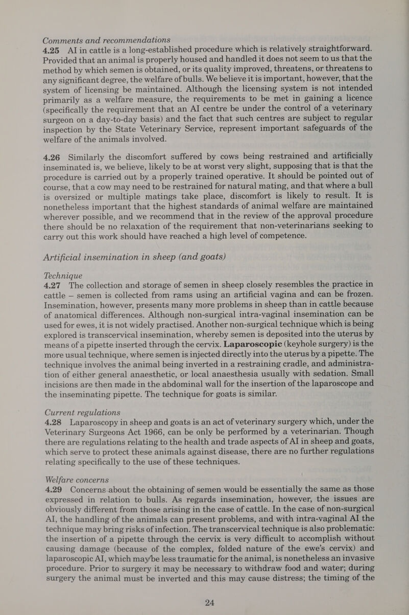 Comments and recommendations 4.25 Alin cattle is a long-established procedure which is relatively straightforward. Provided that an animal is properly housed and handled it does not seem to us that the method by which semen is obtained, or its quality improved, threatens, or threatens to any significant degree, the welfare of bulls. We believe it is important, however, that the system of licensing be maintained. Although the licensing system is not intended primarily as a welfare measure, the requirements to be met in gaining a licence (specifically the requirement that an AI centre be under the control of a veterinary surgeon on a day-to-day basis) and the fact that such centres are subject to regular inspection by the State Veterinary Service, represent important safeguards of the welfare of the animals involved. 4.26 Similarly the discomfort suffered by cows being restrained and artificially inseminated is, we believe, likely to be at worst very slight, supposing that is that the procedure is carried out by a properly trained operative. It should be pointed out of course, that a cow may need to be restrained for natural mating, and that where a bull is oversized or multiple matings take place, discomfort is likely to result. It is nonetheless important that the highest standards of animal welfare are maintained wherever possible, and we recommend that in the review of the approval procedure there should be no relaxation of the requirement that non-veterinarians seeking to carry out this work should have reached a high level of competence. Artificial insemination in sheep (and goats) Technique 4.27 The collection and storage of semen in sheep closely resembles the practice in cattle — semen is collected from rams using an artificial vagina and can be frozen. Insemination, however, presents many more problems in sheep than in cattle because of anatomical differences. Although non-surgical intra-vaginal insemination can be used for ewes, it is not widely practised. Another non-surgical technique which is being explored is transcervical insemination, whereby semen is deposited into the uterus by means of a pipette inserted through the cervix. Laparoscopic (keyhole surgery) is the more usual technique, where semen is injected directly into the uterus by a pipette. The technique involves the animal being inverted in a restraining cradle, and administra- tion of either general anaesthetic, or local anaesthesia usually with sedation. Small incisions are then made in the abdominal wall for the insertion of the laparoscope and the inseminating pipette. The technique for goats is similar. Current regulations 4.28 Laparoscopy in sheep and goats is an act of veterinary surgery which, under the Veterinary Surgeons Act 1966, can be only be performed by a veterinarian. Though there are regulations relating to the health and trade aspects of AI in sheep and goats, which serve to protect these animals against disease, there are no further regulations relating specifically to the use of these techniques. Welfare concerns 4.29 Concerns.about the obtaining of semen would be essentially the same as those expressed in relation to bulls. As regards insemination, however, the issues are obviously different from those arising in the case of cattle. In the case of non-surgical Al, the handling of the animals can present problems, and with intra-vaginal AI the technique may bring risks of infection. The transcervical technique is also problematic: the insertion of a pipette through the cervix is very difficult to accomplish without causing damage (because of the complex, folded nature of the ewe’s cervix) and laparoscopic AI, which maybe less traumatic for the animal, is nonetheless an invasive procedure. Prior to surgery it may be necessary to withdraw food and water; during surgery the animal must be inverted and this may cause distress; the timing of the