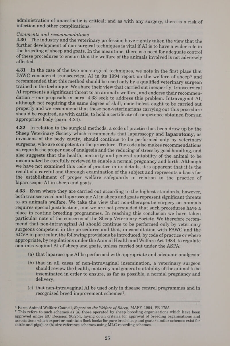 administration of anaesthetic is critical; and as with any surgery, there is a risk of infection and other complications. Comments and recommendations 4.30 The industry and the veterinary profession have rightly taken the view that the further development of non-surgical techniques is vital if AI is to have a wider role in the breeding of sheep and goats. In the meantime, there is a need for adequate control of these procedures to ensure that the welfare of the animals involved is not adversely affected. 4.31 In the case of the two non-surgical techniques, we note in the first place that FAWC considered transcervical AI in its 1994 report on the welfare of sheep® and recommended that this method should be used only by a qualified veterinary surgeon trained in the technique. We share their view that carried out inexpertly, transcervical AI represents a significant threat to an animal’s welfare, and endorse their recommen- dation — our proposals in para. 4.33 seek to address this problem. Intravaginal AI, although not requiring the same degree of skill, nonetheless ought to be carried out properly and we recommend that those non-veterinarians carrying out this procedure should be required, as with cattle, to hold a certificate of competence obtained from an appropriate body (para. 4.24). 4.32 In relation to the surgical methods, a code of practice has been draw up by the Sheep Veterinary Society which recommends that laparoscopy and laparotomy, as invasions of the body cavity, should continue to be performed only by veterinary surgeons, who are competent in the procedure. The code also makes recommendations as regards the proper use of analgesia and the reducing of stress by good handling, and also suggests that the health, maturity and general suitability of the animal to be inseminated be carefully reviewed to enable a normal pregnancy and birth. Although we have not examined this code of practice in its details, it is apparent that it is the result of a careful and thorough examination of the subject and represents a basis for the establishment of proper welfare safeguards in relation to the practice of laparoscopic AI in sheep and goats. 4.33 Even where they are carried out according to the highest standards, however, both transcervical and laparoscopic AI in sheep and goats represent significant threats to an animal’s welfare. We take the view that non-therapeutic surgery on animals requires special justification, and we are not persuaded that such procedures have a place in routine breeding programmes. In reaching this conclusion we have taken particular note of the concerns of the Sheep Veterinary Society. We therefore recom- mend that non-intravaginal AI should continue to be performed only by veterinary surgeons competent in the procedures and that, in consultation with FAWC and the RCVS in particular, the following provisions be introduced, by code of practice or where appropriate, by regulations under the Animal Health and Welfare Act 1984, to regulate non-intravaginal AI of sheep and goats, unless carried out under the ASPA: (a) that laparoscopic AI be performed with appropriate and adequate analgesia; (b) that in all cases of non-intravaginal insemination, a veterinary surgeon should review the health, maturity and general suitability of the animal to be inseminated in order to ensure, as far as possible, a normal pregnancy and delivery; (c) that non-intravaginal AI be used only in disease control programmes and in recognised breed improvement schemes’. 6 Farm Animal Welfare Council, Report on the Welfare of Sheep, MAFF, 1994, PB 1755. 7 This refers to such schemes as (a) those operated by sheep breeding organisations which have been approved under EC Decision 90/254, laying down criteria for approval of breeding organisations and associations which export or maintain flock books for pure bred sheep and goats (similar schemes exist for cattle and pigs); or (b) sire reference schemes using MLC recording schemes.