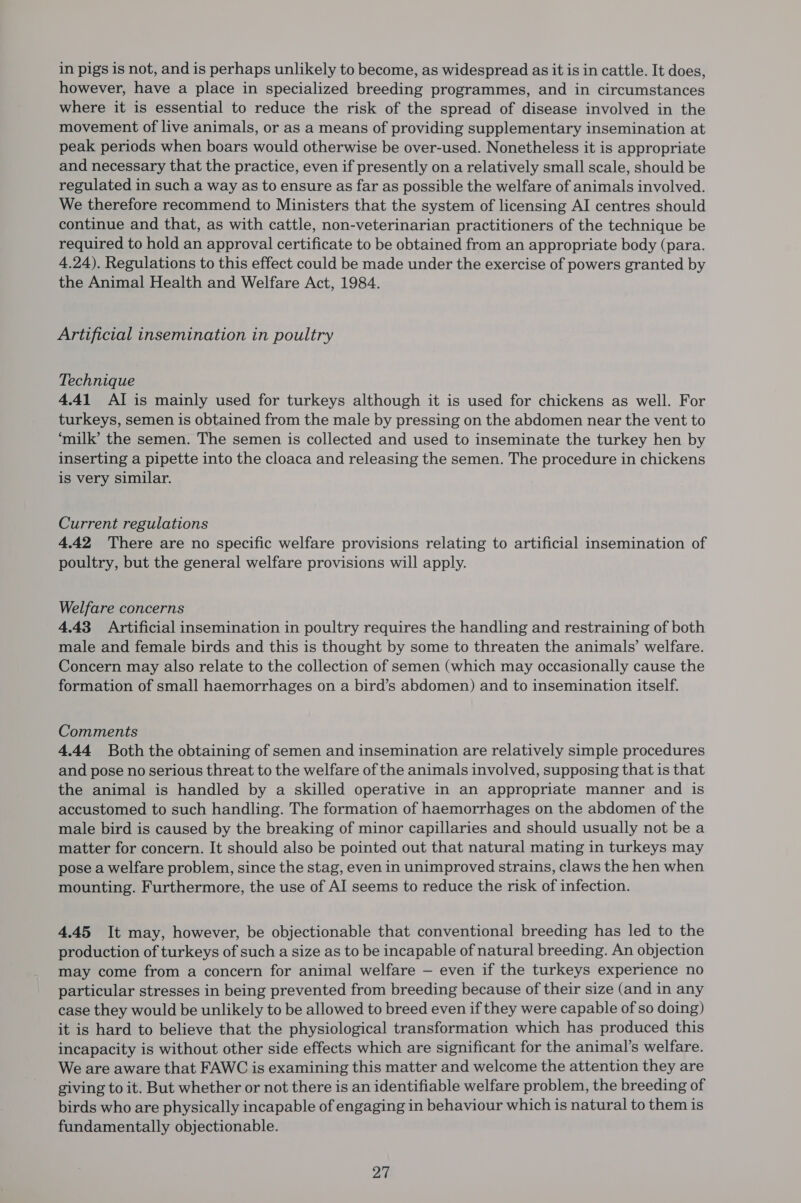 in pigs is not, and is perhaps unlikely to become, as widespread as it is in cattle. It does, however, have a place in specialized breeding programmes, and in circumstances where it is essential to reduce the risk of the spread of disease involved in the movement of live animals, or as a means of providing supplementary insemination at peak periods when boars would otherwise be over-used. Nonetheless it is appropriate and necessary that the practice, even if presently on a relatively small scale, should be regulated in such a way as to ensure as far as possible the welfare of animals involved. We therefore recommend to Ministers that the system of licensing AI centres should continue and that, as with cattle, non-veterinarian practitioners of the technique be required to hold an approval certificate to be obtained from an appropriate body (para. 4.24). Regulations to this effect could be made under the exercise of powers granted by the Animal Health and Welfare Act, 1984. Artificial insemination in poultry Technique 4.41 AI is mainly used for turkeys although it is used for chickens as well. For turkeys, semen is obtained from the male by pressing on the abdomen near the vent to ‘milk’ the semen. The semen is collected and used to inseminate the turkey hen by inserting a pipette into the cloaca and releasing the semen. The procedure in chickens is very similar. Current regulations 4.42 There are no specific welfare provisions relating to artificial insemination of poultry, but the general welfare provisions will apply. Welfare concerns 4.43 Artificial insemination in poultry requires the handling and restraining of both male and female birds and this is thought by some to threaten the animals’ welfare. Concern may also relate to the collection of semen (which may occasionally cause the formation of small haemorrhages on a bird’s abdomen) and to insemination itself. Comments 4.44 Both the obtaining of semen and insemination are relatively simple procedures and pose no serious threat to the welfare of the animals involved, supposing that is that the animal is handled by a skilled operative in an appropriate manner and is accustomed to such handling. The formation of haemorrhages on the abdomen of the male bird is caused by the breaking of minor capillaries and should usually not be a matter for concern. It should also be pointed out that natural mating in turkeys may pose a welfare problem, since the stag, even in unimproved strains, claws the hen when mounting. Furthermore, the use of AI seems to reduce the risk of infection. 4.45 It may, however, be objectionable that conventional breeding has led to the production of turkeys of such a size as to be incapable of natural breeding. An objection may come from a concern for animal welfare — even if the turkeys experience no particular stresses in being prevented from breeding because of their size (and in any case they would be unlikely to be allowed to breed even if they were capable of so doing) it is hard to believe that the physiological transformation which has produced this incapacity is without other side effects which are significant for the animal’s welfare. We are aware that FAWC is examining this matter and welcome the attention they are giving to it. But whether or not there is an identifiable welfare problem, the breeding of birds who are physically incapable of engaging in behaviour which is natural to them is fundamentally objectionable.