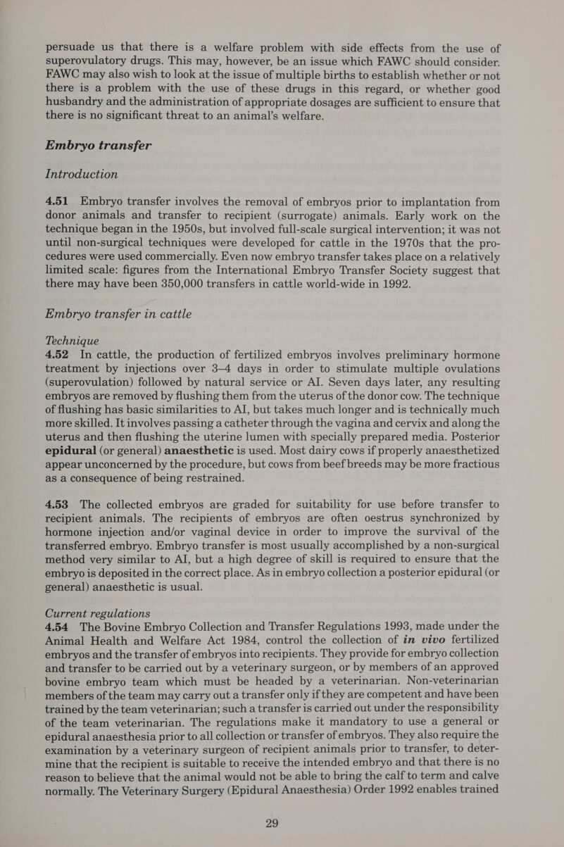 persuade us that there is a welfare problem with side effects from the use of superovulatory drugs. This may, however, be an issue which FAWC should consider. FAWC may also wish to look at the issue of multiple births to establish whether or not there is a problem with the use of these drugs in this regard, or whether good husbandry and the administration of appropriate dosages are sufficient to ensure that there is no significant threat to an animal’s welfare. Embryo transfer Introduction 4.51 Embryo transfer involves the removal of embryos prior to implantation from donor animals and transfer to recipient (surrogate) animals. Early work on the technique began in the 1950s, but involved full-scale surgical intervention; it was not until non-surgical techniques were developed for cattle in the 1970s that the pro- cedures were used commercially. Even now embryo transfer takes place on a relatively limited scale: figures from the International Embryo Transfer Society suggest that there may have been 350,000 transfers in cattle world-wide in 1992. Embryo transfer in cattle Technique 4.52 In cattle, the production of fertilized embryos involves preliminary hormone treatment by injections over 3-4 days in order to stimulate multiple ovulations (superovulation) followed by natural service or AI. Seven days later, any resulting embryos are removed by flushing them from the uterus of the donor cow. The technique of flushing has basic similarities to AI, but takes much longer and is technically much more skilled. It involves passing a catheter through the vagina and cervix and along the uterus and then flushing the uterine lumen with specially prepared media. Posterior epidural (or general) anaesthetic is used. Most dairy cows if properly anaesthetized appear unconcerned by the procedure, but cows from beef breeds may be more fractious as a consequence of being restrained. 4.53 The collected embryos are graded for suitability for use before transfer to recipient animals. The recipients of embryos are often oestrus synchronized by hormone injection and/or vaginal device in order to improve the survival of the transferred embryo. Embryo transfer is most usually accomplished by a non-surgical method very similar to AI, but a high degree of skill is required to ensure that the embryo is deposited in the correct place. As in embryo collection a posterior epidural (or general) anaesthetic is usual. Current regulations 4.54 The Bovine Embryo Collection and Transfer Regulations 1993, made under the Animal Health and Welfare Act 1984, control the collection of in vivo fertilized embryos and the transfer of embryos into recipients. They provide for embryo collection and transfer to be carried out by a veterinary surgeon, or by members of an approved bovine embryo team which must be headed by a veterinarian. Non-veterinarian members of the team may carry out a transfer only if they are competent and have been trained by the team veterinarian; such a transfer is carried out under the responsibility of the team veterinarian. The regulations make it mandatory to use a general or epidural anaesthesia prior to all collection or transfer of embryos. They also require the examination by a veterinary surgeon of recipient animals prior to transfer, to deter- mine that the recipient is suitable to receive the intended embryo and that there is no reason to believe that the animal would not be able to bring the calf to term and calve normally. The Veterinary Surgery (Epidural Anaesthesia) Order 1992 enables trained