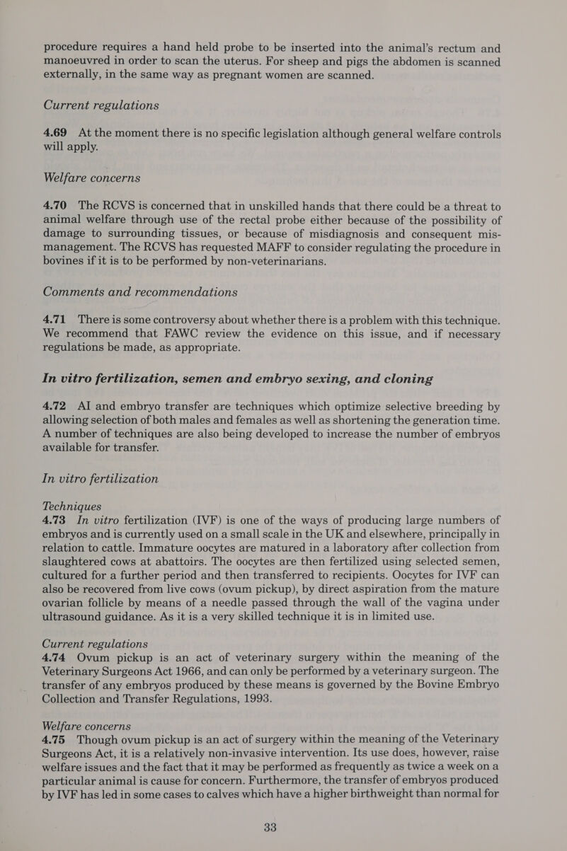 procedure requires a hand held probe to be inserted into the animal’s rectum and manoeuvred in order to scan the uterus. For sheep and pigs the abdomen is scanned externally, in the same way as pregnant women are scanned. Current regulations 4.69 At the moment there is no specific legislation although general welfare controls will apply. Welfare concerns 4.70 The RCVS is concerned that in unskilled hands that there could be a threat to animal welfare through use of the rectal probe either because of the possibility of damage to surrounding tissues, or because of misdiagnosis and consequent mis- management. The RCVS has requested MAFF to consider regulating the procedure in bovines if it is to be performed by non-veterinarians. Comments and recommendations 4.71 Thereis some controversy about whether there is a problem with this technique. We recommend that FAWC review the evidence on this issue, and if necessary regulations be made, as appropriate. In vitro fertilization, semen and embryo sexing, and cloning 4.72 Al and embryo transfer are techniques which optimize selective breeding by allowing selection of both males and females as well as shortening the generation time. A number of techniques are also being developed to increase the number of embryos available for transfer. In vitro fertilization Techniques 4.73 In vitro fertilization (IVF) is one of the ways of producing large numbers of embryos and is currently used on a small scale in the UK and elsewhere, principally in relation to cattle. Immature oocytes are matured in a laboratory after collection from slaughtered cows at abattoirs. The oocytes are then fertilized using selected semen, cultured for a further period and then transferred to recipients. Oocytes for IVF can also be recovered from live cows (ovum pickup), by direct aspiration from the mature ovarian follicle by means of a needle passed through the wall of the vagina under ultrasound guidance. As it is a very skilled technique it is in limited use. Current regulations 4.74 Ovum pickup is an act of veterinary surgery within the meaning of the Veterinary Surgeons Act 1966, and can only be performed by a veterinary surgeon. The transfer of any embryos produced by these means is governed by the Bovine Embryo Collection and Transfer Regulations, 1993. Welfare concerns 4.75 Though ovum pickup is an act of surgery within the meaning of the Veterinary Surgeons Act, it is a relatively non-invasive intervention. Its use does, however, raise welfare issues and the fact that it may be performed as frequently as twice a week ona particular animal is cause for concern. Furthermore, the transfer of embryos produced by IVF has led in some cases to calves which have a higher birthweight than normal for