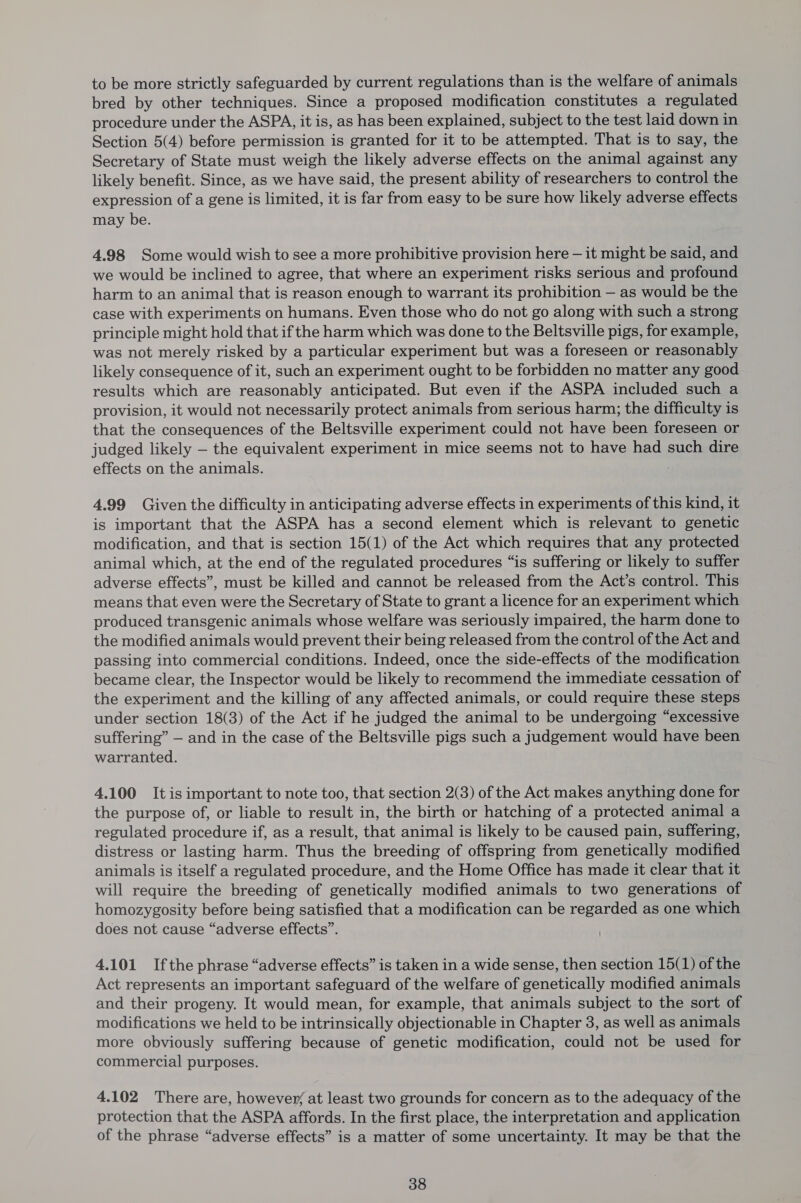 to be more strictly safeguarded by current regulations than is the welfare of animals bred by other techniques. Since a proposed modification constitutes a regulated procedure under the ASPA, it is, as has been explained, subject to the test laid down in Section 5(4) before permission is granted for it to be attempted. That is to say, the Secretary of State must weigh the likely adverse effects on the animal against any likely benefit. Since, as we have said, the present ability of researchers to control the expression of a gene is limited, it is far from easy to be sure how likely adverse effects may be. 4.98 Some would wish to see a more prohibitive provision here — it might be said, and we would be inclined to agree, that where an experiment risks serious and profound harm to an animal that is reason enough to warrant its prohibition — as would be the case with experiments on humans. Even those who do not go along with such a strong principle might hold that ifthe harm which was done to the Beltsville pigs, for example, was not merely risked by a particular experiment but was a foreseen or reasonably likely consequence of it, such an experiment ought to be forbidden no matter any good results which are reasonably anticipated. But even if the ASPA included such a provision, it would not necessarily protect animals from serious harm; the difficulty is that the consequences of the Beltsville experiment could not have been foreseen or judged likely — the equivalent experiment in mice seems not to have had such dire effects on the animals. 4.99 Given the difficulty in anticipating adverse effects in experiments of this kind, it is important that the ASPA has a second element which is relevant to genetic modification, and that is section 15(1) of the Act which requires that any protected animal which, at the end of the regulated procedures “is suffering or likely to suffer adverse effects”, must be killed and cannot be released from the Act’s control. This means that even were the Secretary of State to grant a licence for an experiment which produced transgenic animals whose welfare was seriously impaired, the harm done to the modified animals would prevent their being released from the control of the Act and passing into commercial conditions. Indeed, once the side-effects of the modification became clear, the Inspector would be likely to recommend the immediate cessation of the experiment and the killing of any affected animals, or could require these steps under section 18(3) of the Act if he judged the animal to be undergoing “excessive suffering” — and in the case of the Beltsville pigs such a judgement would have been warranted. 4.100 Itis important to note too, that section 2(3) of the Act makes anything done for the purpose of, or liable to result in, the birth or hatching of a protected animal a regulated procedure if, as a result, that animal is likely to be caused pain, suffering, distress or lasting harm. Thus the breeding of offspring from genetically modified animals is itself a regulated procedure, and the Home Office has made it clear that it will require the breeding of genetically modified animals to two generations of homozygosity before being satisfied that a modification can be regarded as one which does not cause “adverse effects”. 4.101 Ifthe phrase “adverse effects” is taken in a wide sense, then section 15(1) of the Act represents an important safeguard of the welfare of genetically modified animals and their progeny. It would mean, for example, that animals subject to the sort of modifications we held to be intrinsically objectionable in Chapter 3, as well as animals more obviously suffering because of genetic modification, could not be used for commercial purposes. 4.102 There are, however, at least two grounds for concern as to the adequacy of the protection that the ASPA affords. In the first place, the interpretation and application of the phrase “adverse effects” is a matter of some uncertainty. It may be that the