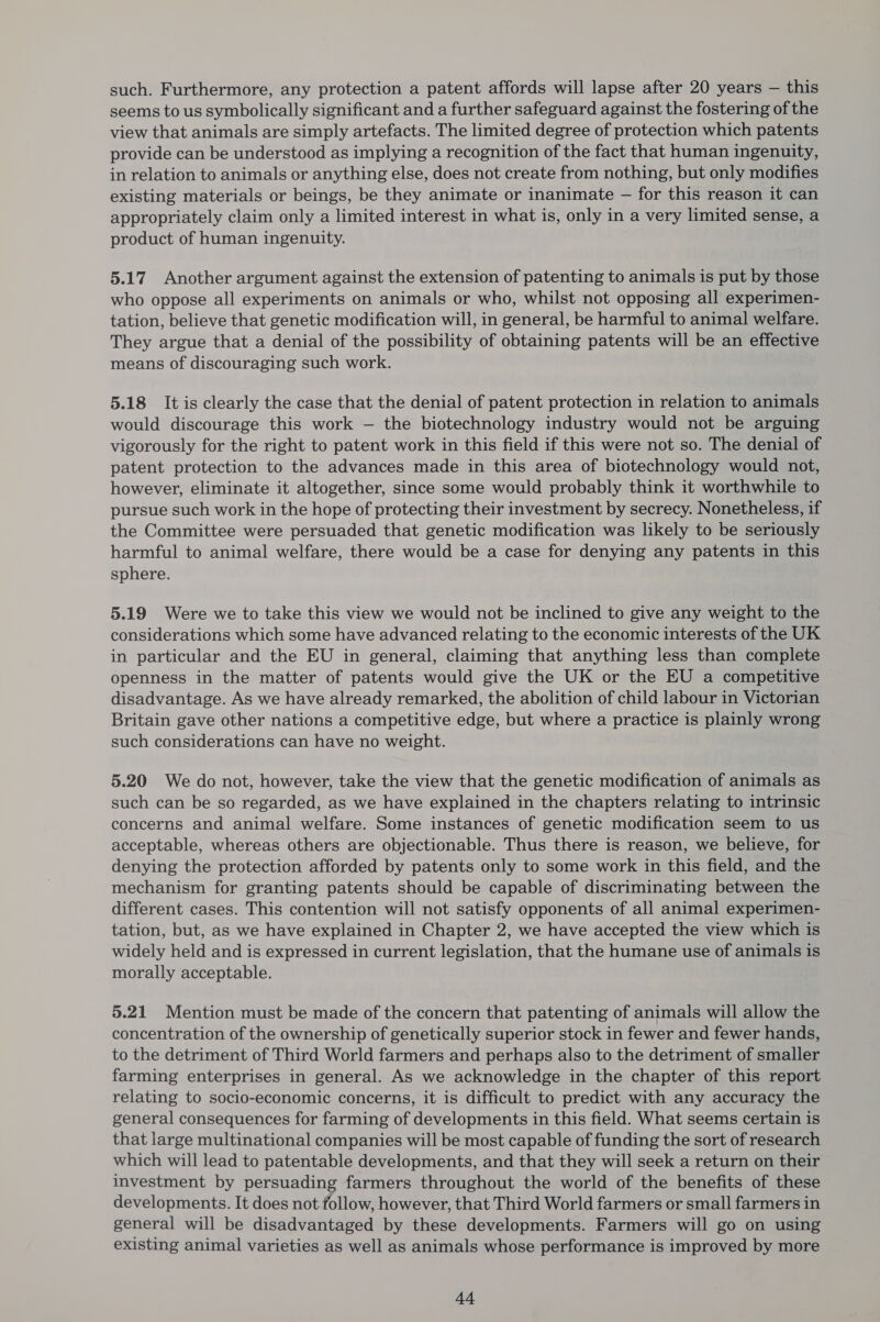 such. Furthermore, any protection a patent affords will lapse after 20 years — this seems to us symbolically significant and a further safeguard against the fostering of the view that animals are simply artefacts. The limited degree of protection which patents provide can be understood as implying a recognition of the fact that human ingenuity, in relation to animals or anything else, does not create from nothing, but only modifies existing materials or beings, be they animate or inanimate — for this reason it can appropriately claim only a limited interest in what is, only in a very limited sense, a product of human ingenuity. 5.17 Another argument against the extension of patenting to animals is put by those who oppose all experiments on animals or who, whilst not opposing all experimen- tation, believe that genetic modification will, in general, be harmful to animal welfare. They argue that a denial of the possibility of obtaining patents will be an effective means of discouraging such work. ji 5.18 It is clearly the case that the denial of patent protection in relation to animals would discourage this work — the biotechnology industry would not be arguing vigorously for the right to patent work in this field if this were not so. The denial of patent protection to the advances made in this area of biotechnology would not, however, eliminate it altogether, since some would probably think it worthwhile to pursue such work in the hope of protecting their investment by secrecy. Nonetheless, if the Committee were persuaded that genetic modification was likely to be seriously harmful to animal welfare, there would be a case for denying any patents in this sphere. 5.19 Were we to take this view we would not be inclined to give any weight to the considerations which some have advanced relating to the economic interests of the UK in particular and the EU in general, claiming that anything less than complete openness in the matter of patents would give the UK or the EU a competitive disadvantage. As we have already remarked, the abolition of child labour in Victorian Britain gave other nations a competitive edge, but where a practice is plainly wrong such considerations can have no weight. 5.20 We do not, however, take the view that the genetic modification of animals as such can be so regarded, as we have explained in the chapters relating to intrinsic concerns and animal welfare. Some instances of genetic modification seem to us acceptable, whereas others are objectionable. Thus there is reason, we believe, for denying the protection afforded by patents only to some work in this field, and the mechanism for granting patents should be capable of discriminating between the different cases. This contention will not satisfy opponents of all animal experimen- tation, but, as we have explained in Chapter 2, we have accepted the view which is widely held and is expressed in current legislation, that the humane use of animals is morally acceptable. 5.21 Mention must be made of the concern that patenting of animals will allow the concentration of the ownership of genetically superior stock in fewer and fewer hands, to the detriment of Third World farmers and perhaps also to the detriment of smaller farming enterprises in general. As we acknowledge in the chapter of this report relating to socio-economic concerns, it is difficult to predict with any accuracy the general consequences for farming of developments in this field. What seems certain is that large multinational companies will be most capable of funding the sort of research which will lead to patentable developments, and that they will seek a return on their investment by persuading farmers throughout the world of the benefits of these developments. It does not follow, however, that Third World farmers or small farmers in general will be disadvantaged by these developments. Farmers will go on using existing animal varieties as well as animals whose performance is improved by more