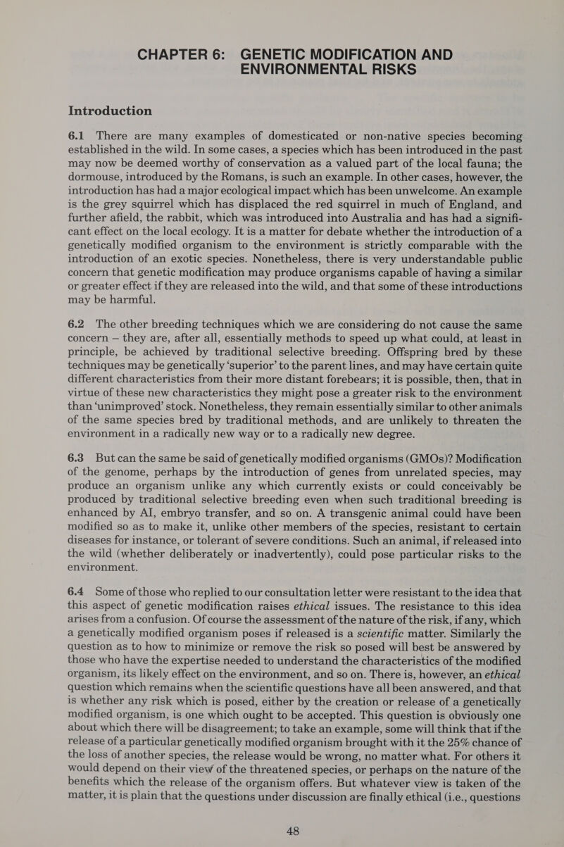 CHAPTER 6: GENETIC MODIFICATION AND ENVIRONMENTAL RISKS Introduction 6.1 There are many examples of domesticated or non-native species becoming established in the wild. In some cases, a species which has been introduced in the past may now be deemed worthy of conservation as a valued part of the local fauna; the dormouse, introduced by the Romans, is such an example. In other cases, however, the introduction has had a major ecological impact which has been unwelcome. An example is the grey squirrel which has displaced the red squirrel in much of England, and further afield, the rabbit, which was introduced into Australia and has had a signifi- cant effect on the local ecology. It is a matter for debate whether the introduction of a genetically modified organism to the environment is strictly comparable with the introduction of an exotic species. Nonetheless, there is very understandable public concern that genetic modification may produce organisms capable of having a similar or greater effect if they are released into the wild, and that some of these introductions may be harmful. 6.2 The other breeding techniques which we are considering do not cause the same concern — they are, after all, essentially methods to speed up what could, at least in principle, be achieved by traditional selective breeding. Offspring bred by these techniques may be genetically ‘superior’ to the parent lines, and may have certain quite different characteristics from their more distant forebears; it is possible, then, that in virtue of these new characteristics they might pose a greater risk to the environment than ‘unimproved’ stock. Nonetheless, they remain essentially similar to other animals of the same species bred by traditional methods, and are unlikely to threaten the environment in a radically new way or to a radically new degree. 6.3 Butcan the same be said of genetically modified organisms (GMOs)? Modification of the genome, perhaps by the introduction of genes from unrelated species, may produce an organism unlike any which currently exists or could conceivably be produced by traditional selective breeding even when such traditional breeding is enhanced by AI, embryo transfer, and so on. A transgenic animal could have been modified so as to make it, unlike other members of the species, resistant to certain diseases for instance, or tolerant of severe conditions. Such an animal, if released into the wild (whether deliberately or inadvertently), could pose particular risks to the environment. 6.4 Some of those who replied to our consultation letter were resistant to the idea that this aspect of genetic modification raises ethical issues. The resistance to this idea arises from a confusion. Of course the assessment of the nature of the risk, if any, which a genetically modified organism poses if released is a scientific matter. Similarly the question as to how to minimize or remove the risk so posed will best be answered by those who have the expertise needed to understand the characteristics of the modified organism, its likely effect on the environment, and so on. There is, however, an ethical question which remains when the scientific questions have all been answered, and that is whether any risk which is posed, either by the creation or release of a genetically modified organism, is one which ought to be accepted. This question is obviously one about which there will be disagreement; to take an example, some will think that if the release of a particular genetically modified organism brought with it the 25% chance of the loss of another species, the release would be wrong, no matter what. For others it would depend on their view of the threatened species, or perhaps on the nature of the benefits which the release of the organism offers. But whatever view is taken of the matter, it is plain that the questions under discussion are finally ethical (i.e., questions