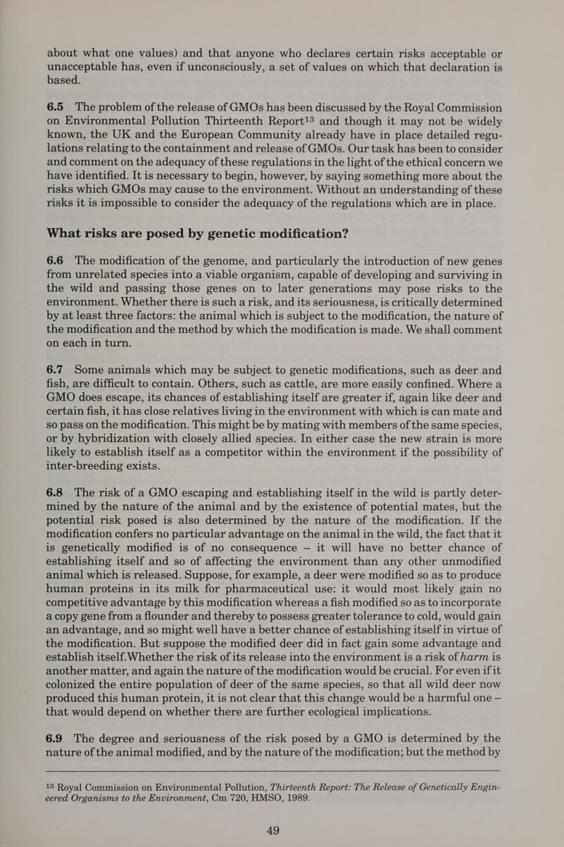 about what one values) and that anyone who declares certain risks acceptable or unacceptable has, even if unconsciously, a set of values on which that declaration is based. 6.5 The problem of the release of GMOs has been discussed by the Royal Commission on Environmental Pollution Thirteenth Report!3 and though it may not be widely known, the UK and the European Community already have in place detailed regu- lations relating to the containment and release of GMOs. Our task has been to consider and comment on the adequacy of these regulations in the light of the ethical concern we have identified. It is necessary to begin, however, by saying something more about the risks which GMOs may cause to the environment. Without an understanding of these risks it is impossible to consider the adequacy of the regulations which are in place. What risks are posed by genetic modification? 6.6 The modification of the genome, and particularly the introduction of new genes from unrelated species into a viable organism, capable of developing and surviving in the wild and passing those genes on to later generations may pose risks to the environment. Whether there is such a risk, and its seriousness, is critically determined by at least three factors: the animal which is subject to the modification, the nature of the modification and the method by which the modification is made. We shall comment on each in turn. 6.7 Some animals which may be subject to genetic modifications, such as deer and fish, are difficult to contain. Others, such as cattle, are more easily confined. Where a GMO does escape, its chances of establishing itself are greater if, again like deer and certain fish, it has close relatives living in the environment with which is can mate and so pass on the modification. This might be by mating with members of the same species, or by hybridization with closely allied species. In either case the new strain is more likely to establish itself as a competitor within the environment if the possibility of inter-breeding exists. 6.8 The risk of a GMO escaping and establishing itself in the wild is partly deter- mined by the nature of the animal and by the existence of potential mates, but the potential risk posed is also determined by the nature of the modification. If the modification confers no particular advantage on the animal in the wild, the fact that it is genetically modified is of no consequence — it will have no better chance of establishing itself and so of affecting the environment than any other unmodified animal which is released. Suppose, for example, a deer were modified so as to produce human proteins in its milk for pharmaceutical use: it would most likely gain no competitive advantage by this modification whereas a fish modified so as to incorporate a copy gene from a flounder and thereby to possess greater tolerance to cold, would gain an advantage, and so might well have a better chance of establishing itself in virtue of the modification. But suppose the modified deer did in fact gain some advantage and establish itself.Whether the risk of its release into the environment is a risk of harm is another matter, and again the nature of the modification would be crucial. For even if it colonized the entire population of deer of the same species, so that all wild deer now produced this human protein, it is not clear that this change would be a harmful one — that would depend on whether there are further ecological implications. 6.9 The degree and seriousness of the risk posed by a GMO is determined by the nature of the animal modified, and by the nature of the modification; but the method by 13 Royal Commission on Environmental Pollution, Thirteenth Report: The Release of Genetically Engin- eered Organisms to the Environment, Cm 720, HMSO, 1989.