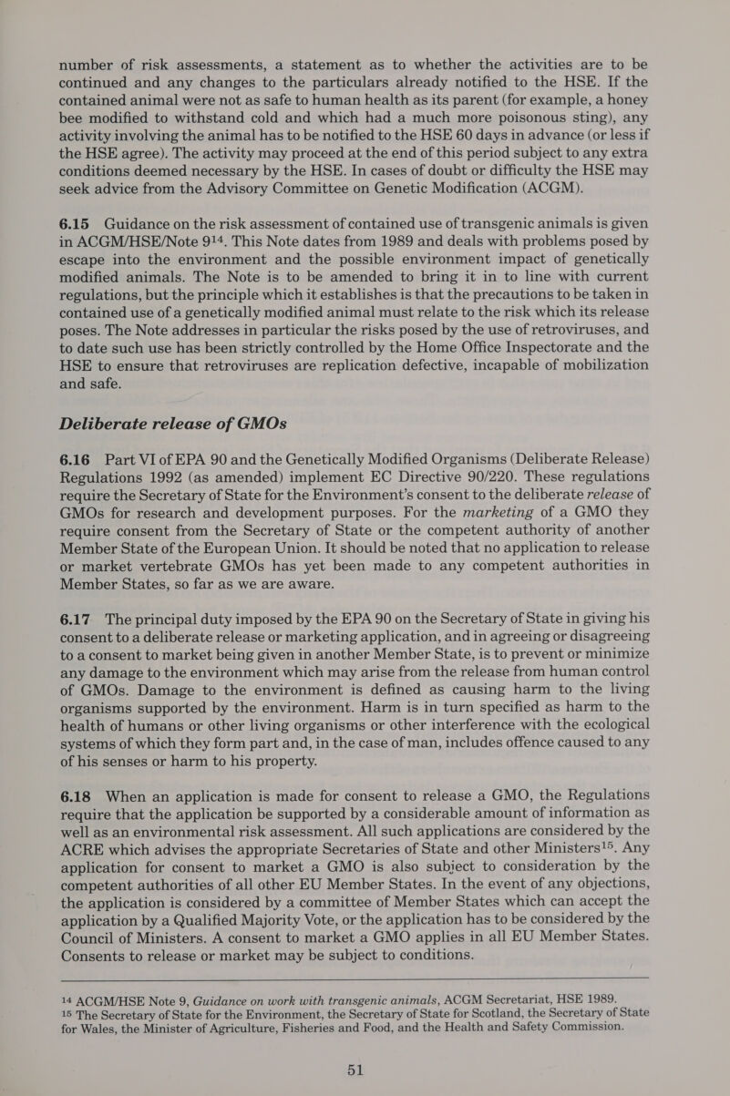 number of risk assessments, a statement as to whether the activities are to be continued and any changes to the particulars already notified to the HSE. If the contained animal were not as safe to human health as its parent (for example, a honey bee modified to withstand cold and which had a much more poisonous sting), any activity involving the animal has to be notified to the HSE 60 days in advance (or less if the HSE agree). The activity may proceed at the end of this period subject to any extra conditions deemed necessary by the HSE. In cases of doubt or difficulty the HSE may seek advice from the Advisory Committee on Genetic Modification (ACGM). 6.15 Guidance on the risk assessment of contained use of transgenic animals is given in ACGM/HSE/Note 914. This Note dates from 1989 and deals with problems posed by escape into the environment and the possible environment impact of genetically modified animals. The Note is to be amended to bring it in to line with current regulations, but the principle which it establishes is that the precautions to be taken in contained use of a genetically modified animal must relate to the risk which its release poses. The Note addresses in particular the risks posed by the use of retroviruses, and to date such use has been strictly controlled by the Home Office Inspectorate and the HSE to ensure that retroviruses are replication defective, incapable of mobilization and safe. Deliberate release of GMOs 6.16 Part VI of EPA 90 and the Genetically Modified Organisms (Deliberate Release) Regulations 1992 (as amended) implement EC Directive 90/220. These regulations require the Secretary of State for the Environment’s consent to the deliberate release of GMOs for research and development purposes. For the marketing of a GMO they require consent from the Secretary of State or the competent authority of another Member State of the European Union. It should be noted that no application to release or market vertebrate GMOs has yet been made to any competent authorities in Member States, so far as we are aware. 6.17 The principal duty imposed by the EPA 90 on the Secretary of State in giving his consent to a deliberate release or marketing application, and in agreeing or disagreeing to a consent to market being given in another Member State, is to prevent or minimize any damage to the environment which may arise from the release from human control of GMOs. Damage to the environment is defined as causing harm to the living organisms supported by the environment. Harm is in turn specified as harm to the health of humans or other living organisms or other interference with the ecological systems of which they form part and, in the case of man, includes offence caused to any of his senses or harm to his property. 6.18 When an application is made for consent to release a GMO, the Regulations require that the application be supported by a considerable amount of information as well as an environmental risk assessment. All such applications are considered by the ACRE which advises the appropriate Secretaries of State and other Ministers!>. Any application for consent to market a GMO is also subject to consideration by the competent authorities of all other EU Member States. In the event of any objections, the application is considered by a committee of Member States which can accept the application by a Qualified Majority Vote, or the application has to be considered by the Council of Ministers. A consent to market a GMO applies in all EU Member States. Consents to release or market may be subject to conditions.  14 ACGM/HSE Note 9, Guidance on work with transgenic animals, ACGM Secretariat, HSE 1989. 15 The Secretary of State for the Environment, the Secretary of State for Scotland, the Secretary of State for Wales, the Minister of Agriculture, Fisheries and Food, and the Health and Safety Commission.
