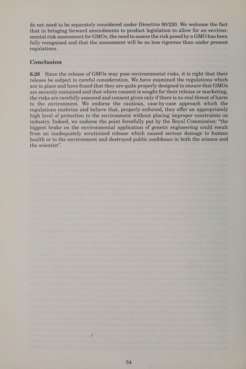 do not need to be separately considered under Directive 90/220. We welcome the fact that in bringing forward amendments to product legislation to allow for an environ- mental risk assessment for GMOs, the need to assess the risk posed by a GMO has been fully recognized and that the assessment will be no less rigorous than under present regulations. Conclusion 6.28 Since the release of GMOs may pose environmental risks, it is right that their release be subject to careful consideration. We have examined the regulations which are in place and have found that they are quite properly designed to ensure that GMOs are securely contained and that where consent is sought for their release or marketing, the risks are carefully assessed and consent given only if there is no real threat of harm to the environment. We endorse the cautious, case-by-case approach which the regulations enshrine and believe that, properly enforced, they offer an appropriately high level of protection to the environment without placing improper constraints on industry. Indeed, we endorse the point forcefully put by the Royal Commission: “the biggest brake on the environmental application of genetic engineering could result from an inadequately scrutinized release which caused serious damage to human health or to the environment and destroyed public confidence in both the science and the scientist”.