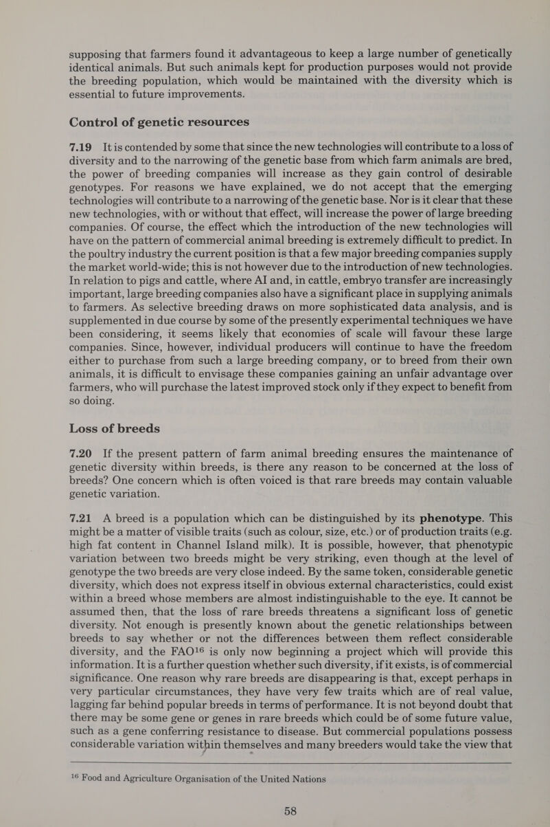supposing that farmers found it advantageous to keep a large number of genetically identical animals. But such animals kept for production purposes would not provide the breeding population, which would be maintained with the diversity which is essential to future improvements. Control of genetic resources 7.19 Itis contended by some that since the new technologies will contribute to a loss of diversity and to the narrowing of the genetic base from which farm animals are bred, the power of breeding companies will increase as they gain control of desirable genotypes. For reasons we have explained, we do not accept that the emerging technologies will contribute to a narrowing of the genetic base. Nor is it clear that these new technologies, with or without that effect, will increase the power of large breeding companies. Of course, the effect which the introduction of the new technologies will have on the pattern of commercial animal breeding is extremely difficult to predict. In the poultry industry the current position is that a few major breeding companies supply the market world-wide; this is not however due to the introduction of new technologies. In relation to pigs and cattle, where AI and, in cattle, embryo transfer are increasingly important, large breeding companies also have a significant place in supplying animals to farmers. As selective breeding draws on more sophisticated data analysis, and is supplemented in due course by some of the presently experimental techniques we have been considering, it seems likely that economies of scale will favour these large companies. Since, however, individual producers will continue to have the freedom either to purchase from such a large breeding company, or to breed from their own animals, it is difficult to envisage these companies gaining an unfair advantage over farmers, who will purchase the latest improved stock only if they expect to benefit from so doing. Loss of breeds 7.20 If the present pattern of farm animal breeding ensures the maintenance of genetic diversity within breeds, is there any reason to be concerned at the loss of breeds? One concern which is often voiced is that rare breeds may contain valuable genetic variation. 7.21 A breed is a population which can be distinguished by its phenotype. This might be a matter of visible traits (such as colour, size, etc.) or of production traits (e.g. high fat content in Channel Island milk). It is possible, however, that phenotypic variation between two breeds might be very striking, even though at the level of genotype the two breeds are very close indeed. By the same token, considerable genetic diversity, which does not express itself in obvious external characteristics, could exist within a breed whose members are almost indistinguishable to the eye. It cannot be assumed then, that the loss of rare breeds threatens a significant loss of genetic diversity. Not enough is presently known about the genetic relationships between breeds to say whether or not the differences between them reflect considerable diversity, and the FAO!® is only now beginning a project which will provide this information. It is a further question whether such diversity, if it exists, is of commercial significance. One reason why rare breeds are disappearing is that, except perhaps in very particular circumstances, they have very few traits which are of real value, lagging far behind popular breeds in terms of performance. It is not beyond doubt that there may be some gene or genes in rare breeds which could be of some future value, such as a gene conferring resistance to disease. But commercial populations possess considerable variation within themselves and many breeders would take the view that 16 Food and Agriculture Organisation of the United Nations