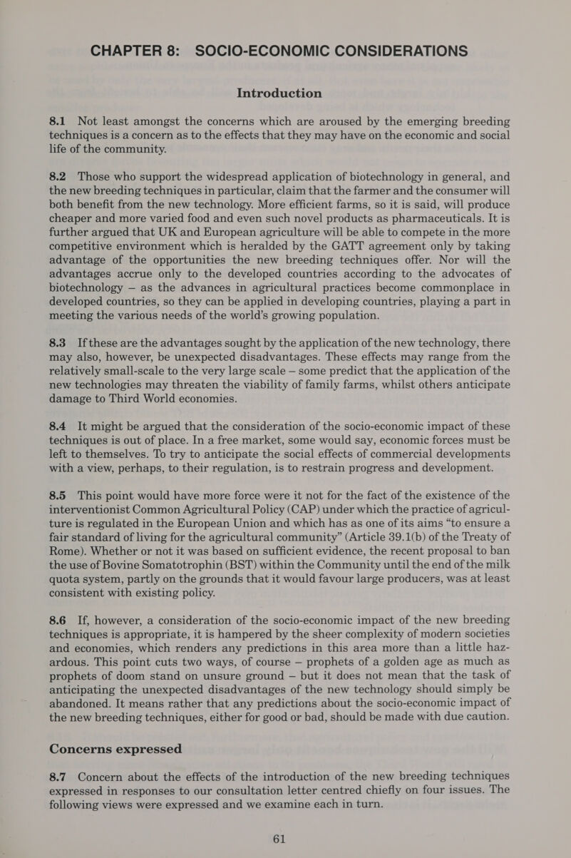 CHAPTER 8: SOCIO-ECONOMIC CONSIDERATIONS Introduction 8.1 Not least amongst the concerns which are aroused by the emerging breeding techniques is a concern as to the effects that they may have on the economic and social life of the community. 8.2 Those who support the widespread application of biotechnology in general, and the new breeding techniques in particular, claim that the farmer and the consumer will both benefit from the new technology. More efficient farms, so it is said, will produce cheaper and more varied food and even such novel products as pharmaceuticals. It is further argued that UK and European agriculture will be able to compete in the more competitive environment which is heralded by the GATT agreement only by taking advantage of the opportunities the new breeding techniques offer. Nor will the advantages accrue only to the developed countries according to the advocates of biotechnology — as the advances in agricultural practices become commonplace in developed countries, so they can be applied in developing countries, playing a part in meeting the various needs of the world’s growing population. 8.3 Ifthese are the advantages sought by the application of the new technology, there may also, however, be unexpected disadvantages. These effects may range from the relatively small-scale to the very large scale — some predict that the application of the new technologies may threaten the viability of family farms, whilst others anticipate damage to Third World economies. 8.4 It might be argued that the consideration of the socio-economic impact of these techniques is out of place. In a free market, some would say, economic forces must be left to themselves. To try to anticipate the social effects of commercial developments with a view, perhaps, to their regulation, is to restrain progress and development. 8.5 This point would have more force were it not for the fact of the existence of the interventionist Common Agricultural Policy (CAP) under which the practice of agricul- ture is regulated in the European Union and which has as one of its aims “to ensure a fair standard of living for the agricultural community” (Article 39.1(b) of the Treaty of Rome). Whether or not it was based on sufficient evidence, the recent proposal to ban the use of Bovine Somatotrophin (BST) within the Community until the end of the milk quota system, partly on the grounds that it would favour large producers, was at least consistent with existing policy. 8.6 If, however, a consideration of the socio-economic impact of the new breeding techniques is appropriate, it is hampered by the sheer complexity of modern societies and economies, which renders any predictions in this area more than a little haz- ardous. This point cuts two ways, of course — prophets of a golden age as much as prophets of doom stand on unsure ground — but it does not mean that the task of anticipating the unexpected disadvantages of the new technology should simply be abandoned. It means rather that any predictions about the socio-economic impact of the new breeding techniques, either for good or bad, should be made with due caution. Concerns expressed 8.7. Concern about the effects of the introduction of the new breeding techniques expressed in responses to our consultation letter centred chiefly on four issues. The following views were expressed and we examine each in turn.