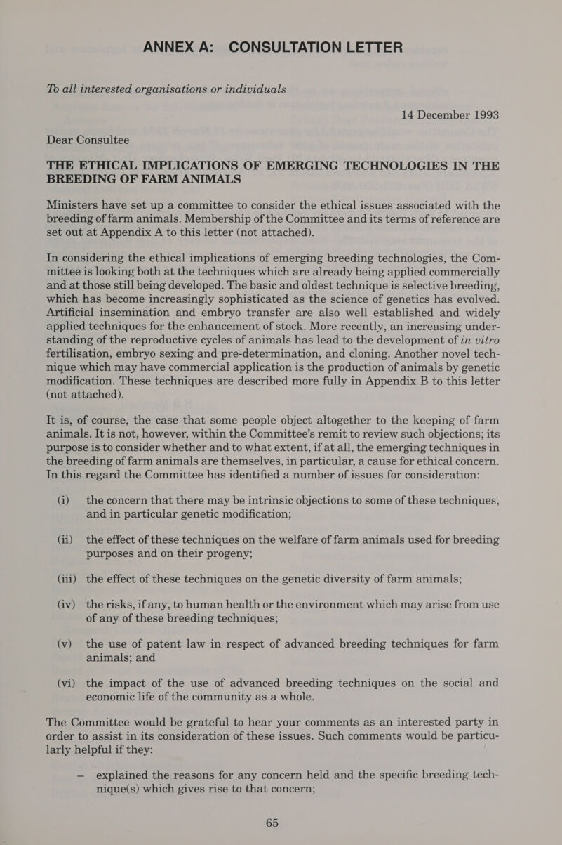 ANNEX A: CONSULTATION LETTER To all interested organisations or individuals 14 December 1993 Dear Consultee THE ETHICAL IMPLICATIONS OF EMERGING TECHNOLOGIES IN THE BREEDING OF FARM ANIMALS Ministers have set up a committee to consider the ethical issues associated with the breeding of farm animals. Membership of the Committee and its terms of reference are set out at Appendix A to this letter (not attached). In considering the ethical implications of emerging breeding technologies, the Com- mittee is looking both at the techniques which are already being applied commercially and at those still being developed. The basic and oldest technique is selective breeding, which has become increasingly sophisticated as the science of genetics has evolved. Artificial insemination and embryo transfer are also well established and widely applied techniques for the enhancement of stock. More recently, an increasing under- standing of the reproductive cycles of animals has lead to the development of in vitro fertilisation, embryo sexing and pre-determination, and cloning. Another novel tech- nique which may have commercial application is the production of animals by genetic modification. These techniques are described more fully in Appendix B to this letter (not attached). It is, of course, the case that some people object altogether to the keeping of farm animals. It is not, however, within the Committee’s remit to review such objections; its purpose is to consider whether and to what extent, if at all, the emerging techniques in the breeding of farm animals are themselves, in particular, a cause for ethical concern. In this regard the Committee has identified a number of issues for consideration: (i) the concern that there may be intrinsic objections to some of these techniques, and in particular genetic modification; (ii) the effect of these techniques on the welfare of farm animals used for breeding purposes and on their progeny; (iii) the effect of these techniques on the genetic diversity of farm animals; (iv) the risks, if any, to human health or the environment which may arise from use of any of these breeding techniques; (v) the use of patent law in respect of advanced breeding techniques for farm animals; and (vi) the impact of the use of advanced breeding techniques on the social and economic life of the community as a whole. The Committee would be grateful to hear your comments as an interested party in order to assist in its consideration of these issues. Such comments would be particu- larly helpful if they: — explained the reasons for any concern held and the specific breeding tech- nique(s) which gives rise to that concern;