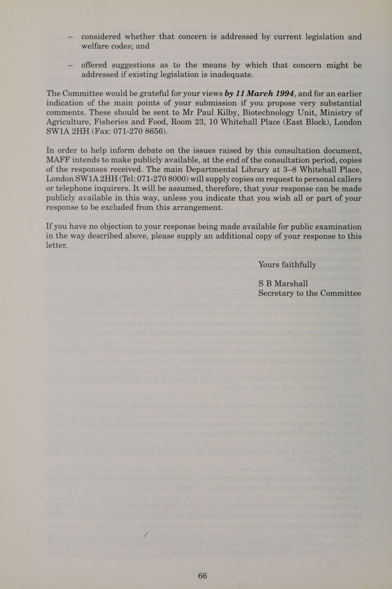 — considered whether that concern is addressed by current legislation and welfare codes; and — offered suggestions as to the means by which that concern might be addressed if existing legislation is inadequate. The Committee would be grateful for your views by 11 March 1994, and for an earlier indication of the main points of your submission if you propose very substantial comments. These should be sent to Mr Paul Kilby, Biotechnology Unit, Ministry of Agriculture, Fisheries and Food, Room 23, 10 Whitehall Place (East Block), London SW1A 2HH (Fax: 071-270 8656). In order to help inform debate on the issues raised by this consultation document, MAFF intends to make publicly available, at the end of the consultation period, copies of the responses received. The main Departmental Library at 3-8 Whitehall Place, London SW1A 2HH (Tel: 071-270 8000) will supply copies on request to personal callers or telephone inquirers. It will be assumed, therefore, that your response can be made publicly available in this way, unless you indicate that you wish all or part of your response to be excluded from this arrangement. If you have no objection to your response being made available for public examination in the way described above, please supply an additional copy of your response to this letter. Yours faithfully S B Marshall Secretary to the Committee
