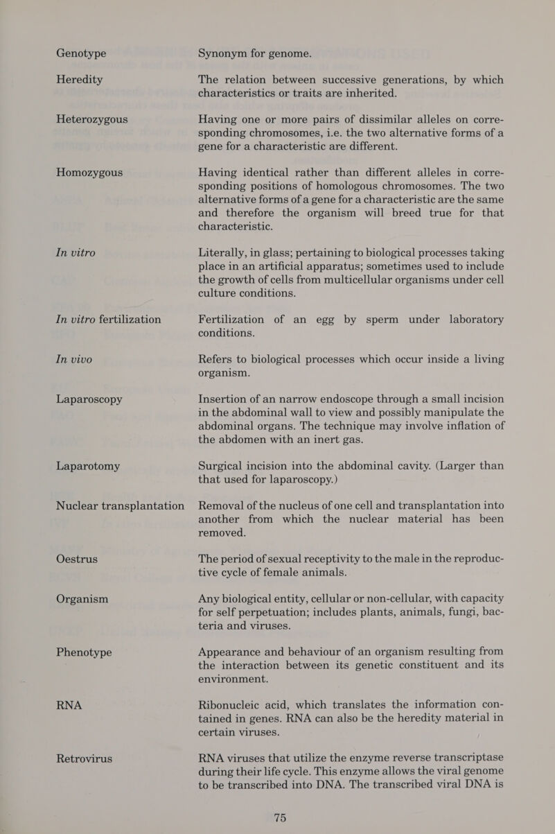 Genotype Heredity Heterozygous Homozygous In vitro In vitro fertilization In vivo Laparoscopy Laparotomy Nuclear transplantation Oestrus Organism Phenotype RNA Retrovirus Synonym for genome. The relation between successive generations, by which characteristics or traits are inherited. Having one or more pairs of dissimilar alleles on corre- sponding chromosomes, i.e. the two alternative forms of a gene for a characteristic are different. Having identical rather than different alleles in corre- sponding positions of homologous chromosomes. The two alternative forms of a gene for a characteristic are the same and therefore the organism will breed true for that characteristic. Literally, in glass; pertaining to biological processes taking place in an artificial apparatus; sometimes used to include the growth of cells from multicellular organisms under cell culture conditions. Fertilization of an egg by sperm under laboratory conditions. Refers to biological processes which occur inside a living organism. Insertion of an narrow endoscope through a small incision in the abdominal wall to view and possibly manipulate the abdominal organs. The technique may involve inflation of the abdomen with an inert gas. Surgical incision into the abdominal cavity. (Larger than that used for laparoscopy.) Removal of the nucleus of one cell and transplantation into another from which the nuclear material has been removed. The period of sexual receptivity to the male in the reproduc- tive cycle of female animals. Any biological entity, cellular or non-cellular, with capacity for self perpetuation; includes plants, animals, fungi, bac- teria and viruses. Appearance and behaviour of an organism resulting from the interaction between its genetic constituent and its environment. Ribonucleic acid, which translates the information con- tained in genes. RNA can also be the heredity material in certain viruses. RNA viruses that utilize the enzyme reverse transcriptase during their life cycle. This enzyme allows the viral genome to be transcribed into DNA. The transcribed viral DNA is