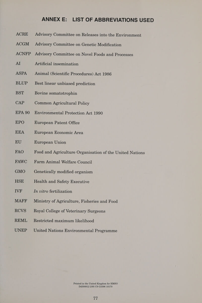 ACRE ACGM ACNFP ASPA BLUP BST CAP EPA 90 EPO EEA EU FAO FAWC GMO HSE MAFF RCVS REML UNEP ANNEX E: LIST OF ABBREVIATIONS USED Advisory Committee on Releases into the Environment Advisory Committee on Genetic Modification Advisory Committee on Novel Foods and Processes Artificial insemination Animal (Scientific Procedures) Act 1986 Best linear unbiased prediction Bovine somatotrophin Common Agricultural Policy Environmental Protection Act 1990 European Patent Office European Economic Area European Union Food and Agriculture Organisation of the United Nations Farm Animal Welfare Council Genetically modified organism Health and Safety Executive In vitro fertilization Ministry of Agriculture, Fisheries and Food Royal College of Veterinary Surgeons Restricted maximum likelihood United Nations Environmental Programme Printed in the United Kingdom for HMSO Dd300812 2/95 C9 G3396 10170