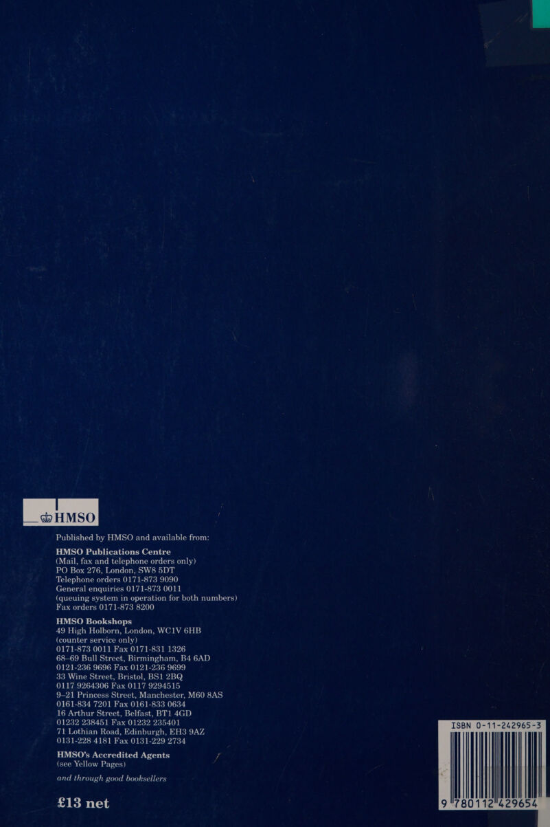  Published by HMSO and available from: HMSO Publications Centre CO. E00 is ez b-ar-b oe Wa red (&lt;p od lov aLemoyus (coucmoy ova) PO Box 276, London, SW8 5DT Telephone orders 0171-873 9090 General enquiries 0171-873 0011 (queuing system in operation for both numbers) Fax orders 0171-873 8200 HMSO Bookshops 49 High Holborn, London, WC1V 6HB (counter service only) 0171-873 0011 Fax 0171-831 1326 68-69 Bull Street, Birmingham, B4 6AD 0121-236 9696 Fax 0121-236 9699 33 Wine Street, Bristol, BS1 2BQ 0117 9264306 Fax 0117 9294515 9-21 Princess Street, Manchester, M60 8AS 0161-834 7201 Fax 0161-833 0634 16 Arthur Street, Belfast, BT1 4GD 01232 238451 Fax 01232 235401 71 Lothian Road, Edinburgh, EH3 9AZ 0131-228 4181 Fax 0131-229 2734 HMSO’s Accredited Agents (see Yellow Pages) and through good booksellers £13 net  ISBN 0-11-242965-3 