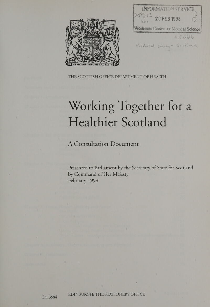 7  T> AA . Paes Be) INFOR KA A ' Vie ~ V KE f) “20 FEB 1998 aan ee meet | | 7 Weilleeme Cenire for Medical Science! ERE IRS HD SA RG RATES CIA. RD OS CIR ESI ne SER,  THE SCOTTISH OFFICE DEPARTMENT OF HEALTH Working Together for a Healthier Scotland A Consultation Document Presented to Parliament by the Secretary of State for Scotland by Command of Her Majesty February 1998 ; STATIONERY : Cm 3584 EDINBURGH: THE STATIO OFFICE